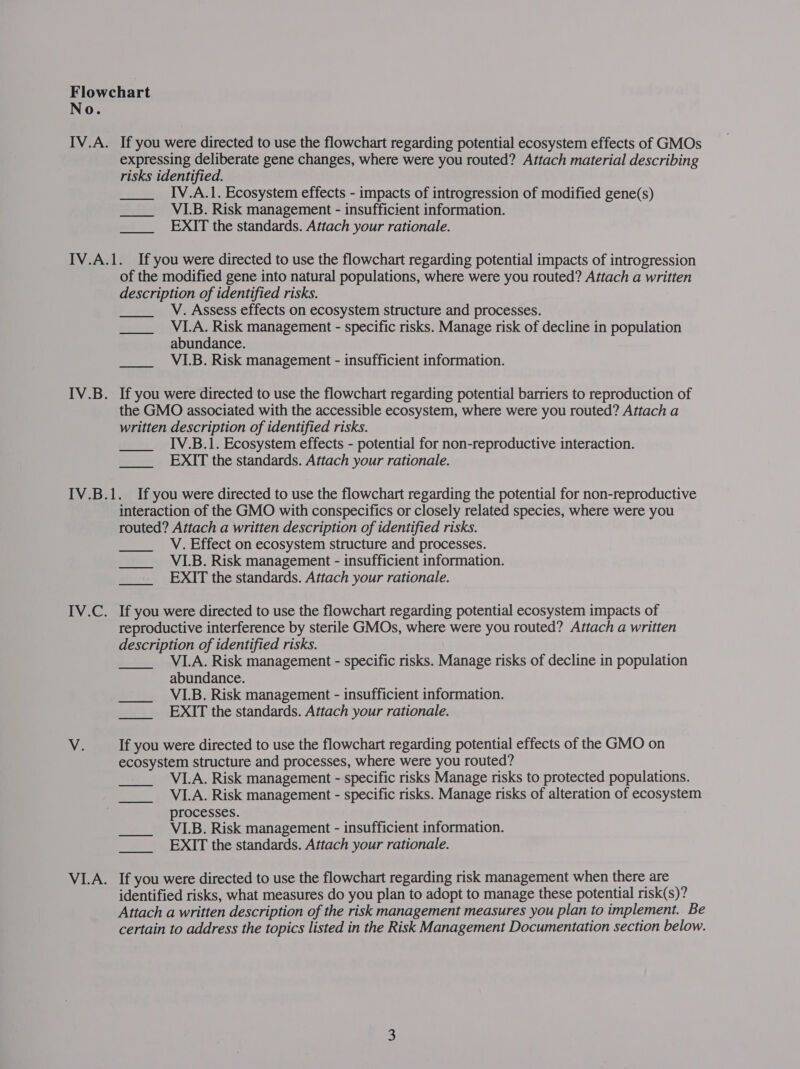 No. IV.A. If you were directed to use the flowchart regarding potential ecosystem effects of GMOs expressing deliberate gene changes, where were you routed? Attach material describing risks identified. IV.A.1. Ecosystem effects - impacts of introgression of modified gene(s) VLB. Risk management - insufficient information. EXIT the standards. Attach your rationale.  IV.A.1. Ifyou were directed to use the flowchart regarding potential impacts of introgression of the modified gene into natural populations, where were you routed? Attach a written description of identified risks. V. Assess effects on ecosystem structure and processes. VI.A. Risk management - specific risks. Manage risk of decline in population abundance. VI.B. Risk management - insufficient information. IV.B. If you were directed to use the flowchart regarding potential barriers to reproduction of the GMO associated with the accessible ecosystem, where were you routed? Attach a written description of identified risks. IV.B.1. Ecosystem effects - potential for non-reproductive interaction. EXIT the standards. Attach your rationale. IV.B.1. If you were directed to use the flowchart regarding the potential for non-reproductive interaction of the GMO with conspecifics or closely related species, where were you routed? Attach a written description of identified risks. V. Effect on ecosystem structure and processes. VI.B. Risk management - insufficient information. EXIT the standards. Attach your rationale. IV.C. If you were directed to use the flowchart regarding potential ecosystem impacts of reproductive interference by sterile GMOs, where were you routed? Attach a written description of identified risks. VI.A. Risk management - specific risks. Manage risks of decline in population abundance. VI.B. Risk management - insufficient information. EXIT the standards. Attach your rationale. V. If you were directed to use the flowchart regarding potential effects of the GMO on ecosystem structure and processes, where were you routed? VI.A. Risk management - specific risks Manage risks to protected populations. VI.A. Risk management - specific risks. Manage risks of alteration of ecosystem processes. VI.B. Risk management - insufficient information. EXIT the standards. Attach your rationale. VI.A. If you were directed to use the flowchart regarding risk management when there are identified risks, what measures do you plan to adopt to manage these potential risk(s)? Attach a written description of the risk management measures you plan to implement. Be certain to address the topics listed in the Risk Management Documentation section below.