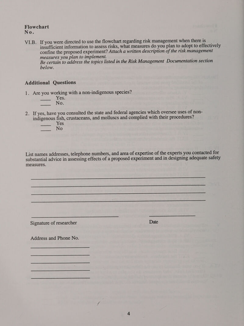 No. VI.B. If you were directed to use the flowchart regarding risk management when there is insufficient information to assess risks, what measures do you plan to adopt to effectively confine the proposed experiment? Attach a written description of the risk management measures you plan to implement. Be certain to address the topics listed in the Risk Management Documentation section below. Additional Questions 1. Are you working with a non-indigenous species? Yes. No. 2. If yes, have you consulted the state and federal agencies which oversee uses of non- indigenous fish, crustaceans, and molluscs and complied with their procedures? Yes No ed List names addresses, telephone numbers, and area of expertise of the experts you contacted for substantial advice in assessing effects of a proposed experiment and in designing adequate safety measures.  Signature of researcher Date Address and Phone No.