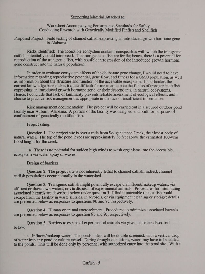 Supporting Material Attached to: Worksheet Accompanying Performance Standards for Safely Conducting Research with Genetically Modified Finfish and Shellfish Proposed Project: Field testing of channel catfish expressing an introduced growth hormone gene in Alabama. Risks identified: The accessible ecosystem contains conspecifics with which the transgenic catfish potentially could interbreed. The transgenic catfish are fertile; hence, there is a potential for reproduction of the transgenic fish, with possible introgression of the introduced growth hormone gene construct into the natural population. In order to evaluate ecosystem effects of the deliberate gene change, I would need to have information regarding reproductive potential, gene flow, and fitness for a GMO population, as well as information about the structure and function of the accessible ecosystem. In particular, the current knowledge base makes it quite difficult for me to anticipate the fitness of transgenic catfish expressing an introduced growth hormone gene, or their descendants, in natural ecosystems. Hence, I conclude that lack of familiarity prevents reliable assessment of ecological effects, and I choose to practice risk management as appropriate in the face of insufficient information. Risk management documentation: The project will be carried out in a secured outdoor pond facility near Auburn, Alabama. A portion of the facility was designed and built for purposes of confinement of genetically modified fish. Project siting: Question 1. The project site is over a mile from Sougahatchee Creek, the closest body of natural water. The top of the pond levees are approximately 36 feet above the estimated 100-year flood height for the creek. | la. There is no potential for sudden high winds to wash organisms into the accessible ecosystem via water spray or waves. Design of barriers. Question 2. The project site is not inherently lethal to channel catfish; indeed, channel catfish populations occur naturally in the watershed. Question 3. Transgenic catfish might potentially escape via influent/makeup waters, via effluent or drawdown waters, or via disposal of experimental animals. Procedures for minimizing associated hazards are described below under question 5. I find it untenable that catfish could escape from the facility in waste slurries, in aerosols, or via equipment cleaning or storage; details are presented below as responses to questions 9b and 9c, respectively. Question 4. Human or animal encroachment. Procedures to minimize associated hazards are presented below as responses to question 9b and 9c, respectively. Question 5. Barriers to escape of experimental animals via given paths are described below: a. Influent/makeup water. The ponds' inlets will be double-screened, with a vertical drop of water into any pond or culture vessel. During drought conditions, water may have to be added to the ponds. This will be done only by personnel with authorized entry into the pond site. With a’