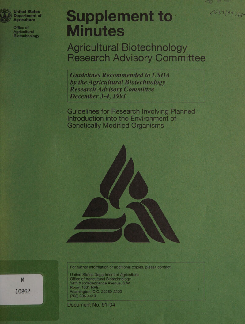     _ Supplement to. CEL $7 Jy _ Minutes © Agricultural BE aonnclogy _ Research Advisory Committee  i ic eaten det to USDA Lie 6h Dy Ure Agricultural Biotechnology — ___| Research Advisory Committee — | | December 3-4, y | 91 ‘          aie a er for Beecaich Involving Planned a Introduction into the Environment of epee p aooctcally. Modified See 3   Balas For further information ¢ or additional c copies, please contact:  K - Rie United States Department of Agriculture | Office of Agricultural PS ea ale: | 14th &amp; Independence Avenue, S.W. &gt; | Room1001RPE ag} Washington, D. C. 20250-2200 eS hgp (703) 235-4419 © Document No. or 04 |         ‘ Ra, ? $ A er Pk tot Tris, : AF Dey ~~ ~ , hg 5 , 5 ha f Fal, Po Ab x \ . “7-9 Y ‘ Dem n. &gt; ¢ goh P s Py 4