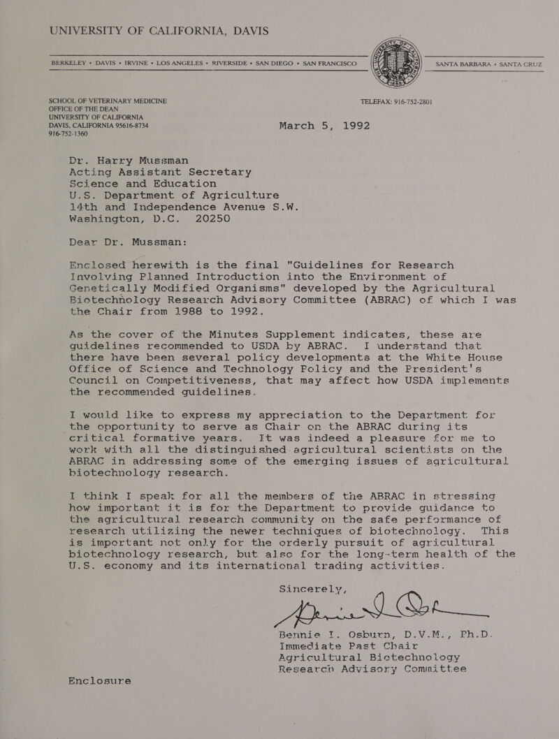 UNIVERSITY OF CALIFORNIA, DAVIS BERKELEY » DAVIS + IRVINE * LOS ANGELES * RIVERSIDE * SAN DIEGO * SAN FRANCISCO SANTA BARBARA * SANTA CRUZ Fn   SCHOOL OF VETERINARY MEDICINE TELEFAX: 916-752-2801 OFFICE OF THE DEAN UNIVERSITY OF CALIFORNIA DAVIS, CALIFORNIA 95616-8734 March 5, 1992 916-752-1360 Dr. Harry Mussman Acting Assistant Secretary Science and Education U.S. Department of Agriculture 14th and Independence Avenue S.W. Washington, D.C. 20250 Dear Dr. Mussman: Enclosed herewith is the final “Guidelines for Research Involving Planned Introduction into the Environment of Genetically Modified Organisms developed by the Agricultural Biotechnology Research Advisory Committee (ABRAC) of which I was Paeewenair from 1988 to 1992. As the cover of the Minutes Supplement indicates, these are guidelines recommended to USDA by ABRAC. I understand that there have been several policy developments at the White House Office of Science and Technology Policy and the President's Council on Competitiveness, that may affect how USDA implements the recommended guidelines. I wouid like to express my appreciation to the Department for the opportunity to serve as Chair on the ABRAC during its critical formative years. It was indeed a pleasure for me to work with all the distinguished agricultural scientists on the ABRAC in addressing some of the emerging issues cf agricultural biotechnology research. I think I speak for all the members of tne ABRAC in stressind how important it is for the Department to provide guidance to the agricultural research community on the safe performance of research utilizing the newer technigues of biotechnology. This is important not only for the orderly pursuit of agricultural biotechnology research, but alse for the long-term health of the U.S. economy and its international trading activities. Sincerely, Bennie =f. Osburn, D.V.M.,) Ph.D. Immediate Past Chair Agricultural Bictechnology Researcn Advisory Committee Enclosure