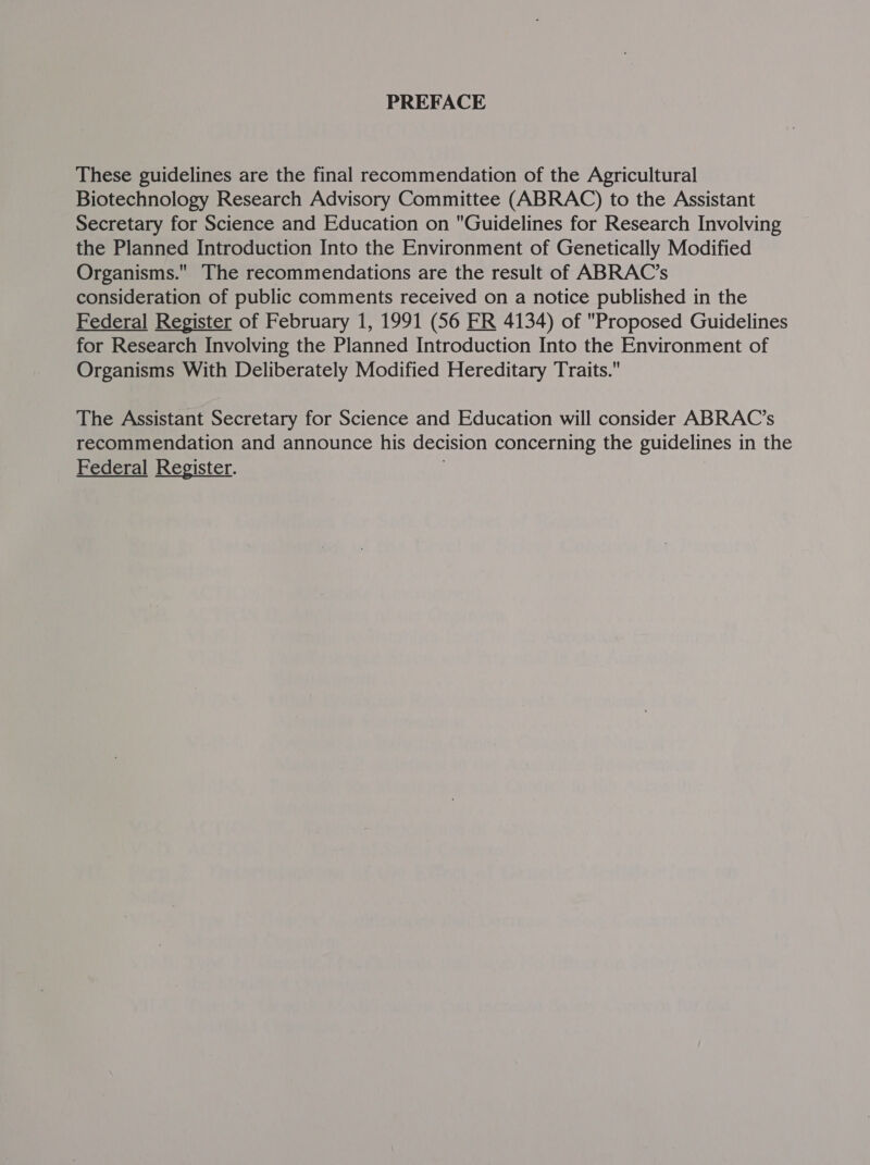 PREFACE These guidelines are the final recommendation of the Agricultural Biotechnology Research Advisory Committee (ABRAC) to the Assistant Secretary for Science and Education on Guidelines for Research Involving the Planned Introduction Into the Environment of Genetically Modified Organisms. The recommendations are the result of ABRAC’s consideration of public comments received on a notice published in the Federal Register of February 1, 1991 (56 ER 4134) of Proposed Guidelines for Research Involving the Planned Introduction Into the Environment of Organisms With Deliberately Modified Hereditary Traits. The Assistant Secretary for Science and Education will consider ABRAC’s recommendation and announce his decision concerning the guidelines in the Federal Register.