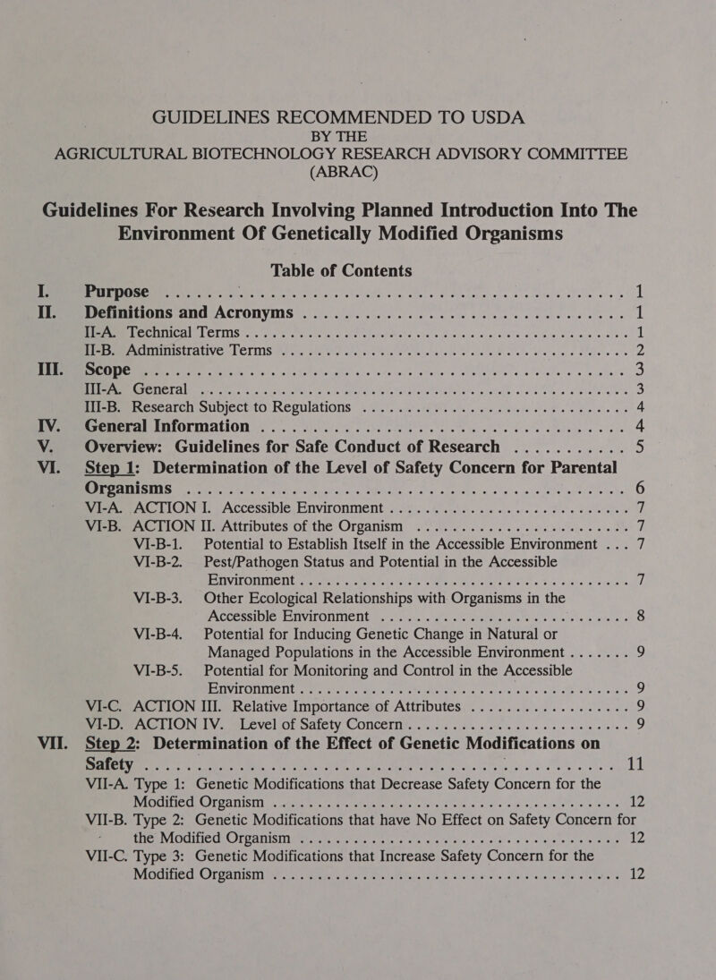 GUIDELINES RECOMMENDED TO USDA BY THE (ABRAC) II. a &lt;= Environment Of Genetically Modified Organisms Table of Contents Purpose ....... Ste Sista es eek ay aa, in hi a ec PPL EY oR 1 Definitions and Acronyms .................00e cece eeeeeee 1 SMe Lcd) COLITIS Paresh eer eh ls ac wt eer eh pane a. Shae (os cane eval oa se av Pile ott new anoles 1 MEE CTCINITIIS CE UIVC 41 CLINIS Pl enn Se tie reise eke reta ecg se ai cle Ric ate adele Seifere ahs 2 ERM Ee ang... p24 Balt GAN) 45s Vs ca cals) foe do SPIO Ie aha se anne’ 3 ANS Mee Pern ccc oa Meh hap hal se teNet po costal ban eee gave os os ona bare as 3 Siteereeracscarcn SUDIECE tO Regulations sss kl ce ele fe ee Blas cw the ne 4, Senter SNLOLMACION ps oer iis che ie kobe ke le vince e's Slee «eas 4 Overview: Guidelines for Safe Conduct of Research ........... 5 Step 1: Determination of the Level of Safety Concern for Parental StI URONIC PE BOS, eer ss seein e. AG Shae SMeLaE sacs Uyl'a idle Phe ape ieee cede 6 VirAs ACTION I: Accessible, Environment . 2.0606 is. 2 6 oe ie ee Se eee ee 1 VIER ACTION IE Attributes of the Organism ..'.). 0... 2.06 eee ee oo ole i VI-B-1. Potential to Establish Itself in the Accessible Environment ... 7 VI-B-2. _ Pest/Pathogen Status and Potential in the Accessible RE TIVARONTIIE TE r eres eens te ce MU NEL acute tReet a Fin 2iFis) s exeras 7 VI-B-3. Other Ecological Relationships with Organisms in the EXC Oe SmiOle LeNVITONMCN titers! tis 1s get copier pueda is. 0 6 lactadaes 8 VI-B-4. Potential for Inducing Genetic Change in Natural or Managed Populations in the Accessible Environment ....... 2 VI-B-5. Potential for Monitoring and Control in the Accessible ENA EF Ra) ubeatodt dansuso1 04 Paty) MME ns ah tase Pap eer ee arc eee 9 VI-C. ACTION III. Relative Importance of Attributes .................. 9 Seem LION IV. Ualvevel of Salety Concern, 20 2.5 wise ge ke ee ew ole 9 Step 2: Determination of the Effect of Genetic Modifications on SECO 50s ay RE SER WR Soa A CPN apne Lae S74 Se ea Panera &amp; tikes Pa Le VII-A. Type 1: Genetic Modifications that Decrease Safety Concern for the RVAOICIILICCULCOT OC INISIN joc area re Seeders AMP gages att s2E8 se og Siete “aids: oT pall ae oh mies 12 VII-B. Type 2: Genetic Modifications that have No Effect on Safety Concern for Baie SNIOGIIC CNC CANISTER wee eats eBags a a at fies 2. c¥ 3° “a” oyePeniate re ere es N24 VII-C. Type 3: Genetic Modifications that Increase Safety Concern for the