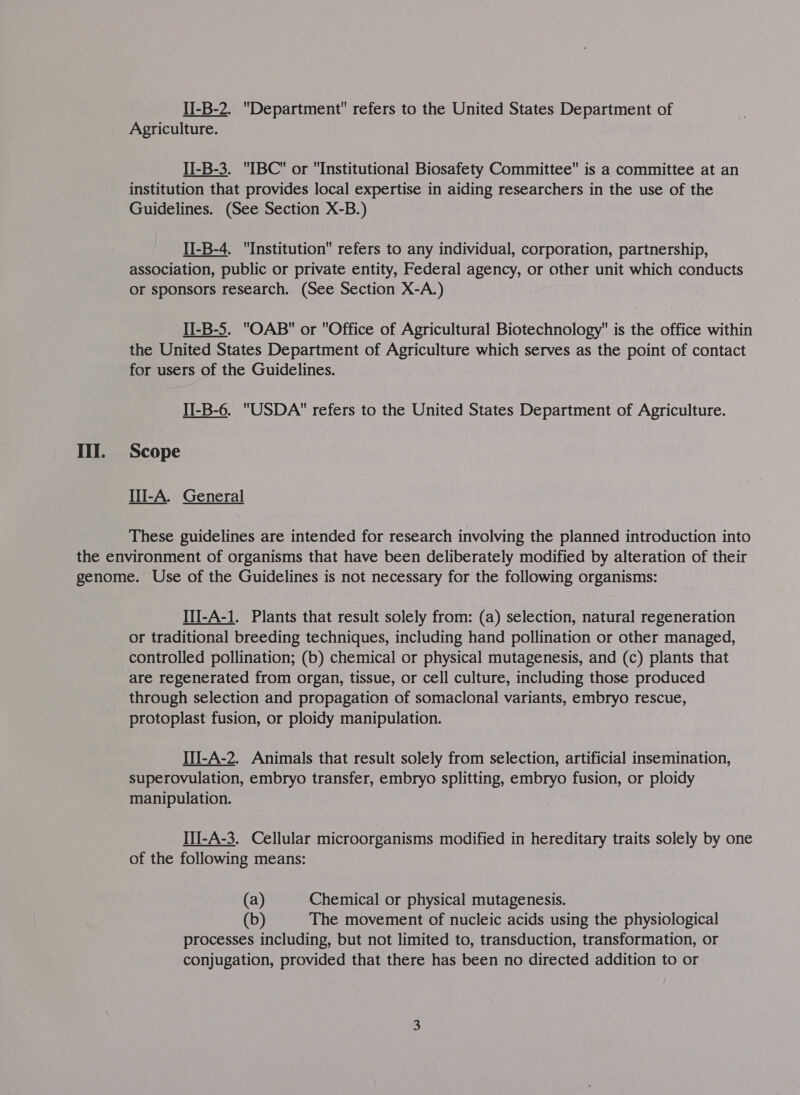 II-B-2. Department refers to the United States Department of Agriculture. II-B-3. IBC or Institutional Biosafety Committee is a committee at an institution that provides local expertise in aiding researchers in the use of the Guidelines. (See Section X-B.) II-B-4. Institution refers to any individual, corporation, partnership, association, public or private entity, Federal agency, or other unit which conducts or sponsors research. (See Section X-A.) II-B-5. OAB or Office of Agricultural Biotechnology is the office within the United States Department of Agriculture which serves as the point of contact for users of the Guidelines. II-B-6. USDA refers to the United States Department of Agriculture. III. Scope III-A. General  These guidelines are intended for research involving the planned introduction into the environment of organisms that have been deliberately modified by alteration of their genome. Use of the Guidelines is not necessary for the following organisms: II-A-1. Plants that result solely from: (a) selection, natural regeneration or traditional breeding techniques, including hand pollination or other managed, controlled pollination; (b) chemical or physical mutagenesis, and (c) plants that are regenerated from organ, tissue, or cell culture, including those produced through selection and propagation of somaclonal variants, embryo rescue, protoplast fusion, or ploidy manipulation. Il-A-2. Animals that result solely from selection, artificial insemination, superovulation, embryo transfer, embryo splitting, embryo fusion, or ploidy manipulation. IlI-A-3. Cellular microorganisms modified in hereditary traits solely by one of the following means: (a) Chemical or physical mutagenesis. (b) The movement of nucleic acids using the physiological processes including, but not limited to, transduction, transformation, or conjugation, provided that there has been no directed addition to or