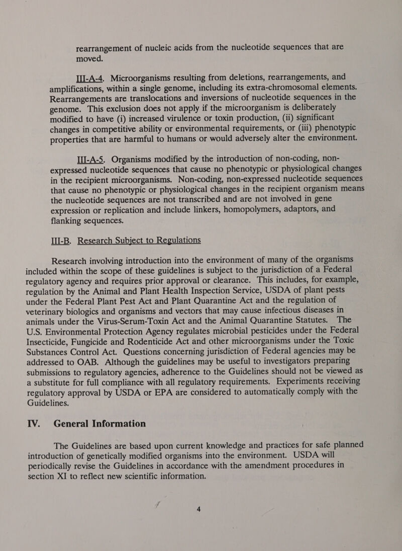 rearrangement of nucleic acids from the nucleotide sequences that are moved. III-A-4. Microorganisms resulting from deletions, rearrangements, and amplifications, within a single genome, including its extra-chromosomal elements. Rearrangements are translocations and inversions of nucleotide sequences in the genome. This exclusion does not apply if the microorganism is deliberately modified to have (i) increased virulence or toxin production, (ii) significant changes in competitive ability or environmental requirements, or (ili) phenotypic properties that are harmful to humans or would adversely alter the environment. IlI-A-5. Organisms modified by the introduction of non-coding, non- expressed nucleotide sequences that cause no phenotypic or physiological changes in the recipient microorganisms. Non-coding, non-expressed nucleotide sequences that cause no phenotypic or physiological changes in the recipient organism means the nucleotide sequences are not transcribed and are not involved in gene expression or replication and include linkers, homopolymers, adaptors, and flanking sequences. III-B. Research Subject to Regulations Research involving introduction into the environment of many of the organisms included within the scope of these guidelines is subject to the jurisdiction of a Federal regulatory agency and requires prior approval or clearance. This includes, for example, regulation by the Animal and Plant Health Inspection Service, USDA of plant pests under the Federal Plant Pest Act and Plant Quarantine Act and the regulation of veterinary biologics and organisms and vectors that may cause infectious diseases in animals under the Virus-Serum-Toxin Act and the Animal Quarantine Statutes. The U.S. Environmental Protection Agency regulates microbial pesticides under the Federal Insecticide, Fungicide and Rodenticide Act and other microorganisms under the Toxic Substances Control Act. Questions concerning jurisdiction of Federal agencies may be addressed to OAB. Although the guidelines may be useful to investigators preparing submissions to regulatory agencies, adherence to the Guidelines should not be viewed as a substitute for full compliance with all regulatory requirements. Experiments receiving regulatory approval by USDA or EPA are considered to automatically comply with the Guidelines. IV. General Information The Guidelines are based upon current knowledge and practices for safe planned introduction of genetically modified organisms into the environment. USDA will periodically revise the Guidelines in accordance with the amendment procedures in section XI to reflect new scientific information.