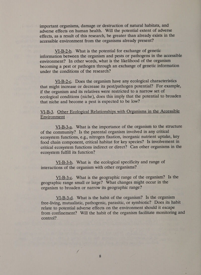 important organisms, damage or destruction of natural habitats, and adverse effects on human health. Will the potential extent of adverse effects, as a result of this research, be greater than already exists in the accessible environment from the organisms already present? VI-B-2-b. What is the potential for exchange of genetic information between the organism and pests or pathogens in the accessible environment? In other words, what is the likelihood of the organism becoming a pest or pathogen through an exchange of genetic information under the conditions of the research? VI-B-2-c. Does the organism have any ecological characteristics that might increase or decrease its pest/pathogen potential? For example, if the organism and its relatives were restricted to a narrow set of ecological conditions (niche), does this imply that the potential to broaden that niche and become a pest is expected to be low? VI-B-3. Other Ecological Relationships with Organisms in the Accessible Environment .- VI-B-3-a. What is the importance of the organism to the structure of the community? Is the parental organism involved in any critical ecosystem functions, e.g., nitrogen fixation, inorganic nutrient uptake, key food chain component, critical habitat for key species? Is involvement in critical ecosystem functions indirect or direct? Can other organisms in the ecosystem fulfill its function? VI-B-3-b. What is the ecological specificity and range of interactions of the organism with other organisms? VI-B-3-c. What is the geographic range of the organism? Is the geographic range small or large? What changes might occur in the organism to broaden or narrow its geographic range? VI-B-3-d. What is the habit of the organism? Is the organism free-living, mutualistic, pathogenic, parasitic, or symbiotic? Does its habit relate to potential adverse effects on the environment should it escape from confinement? Will the habit of the organism facilitate monitoring and control?