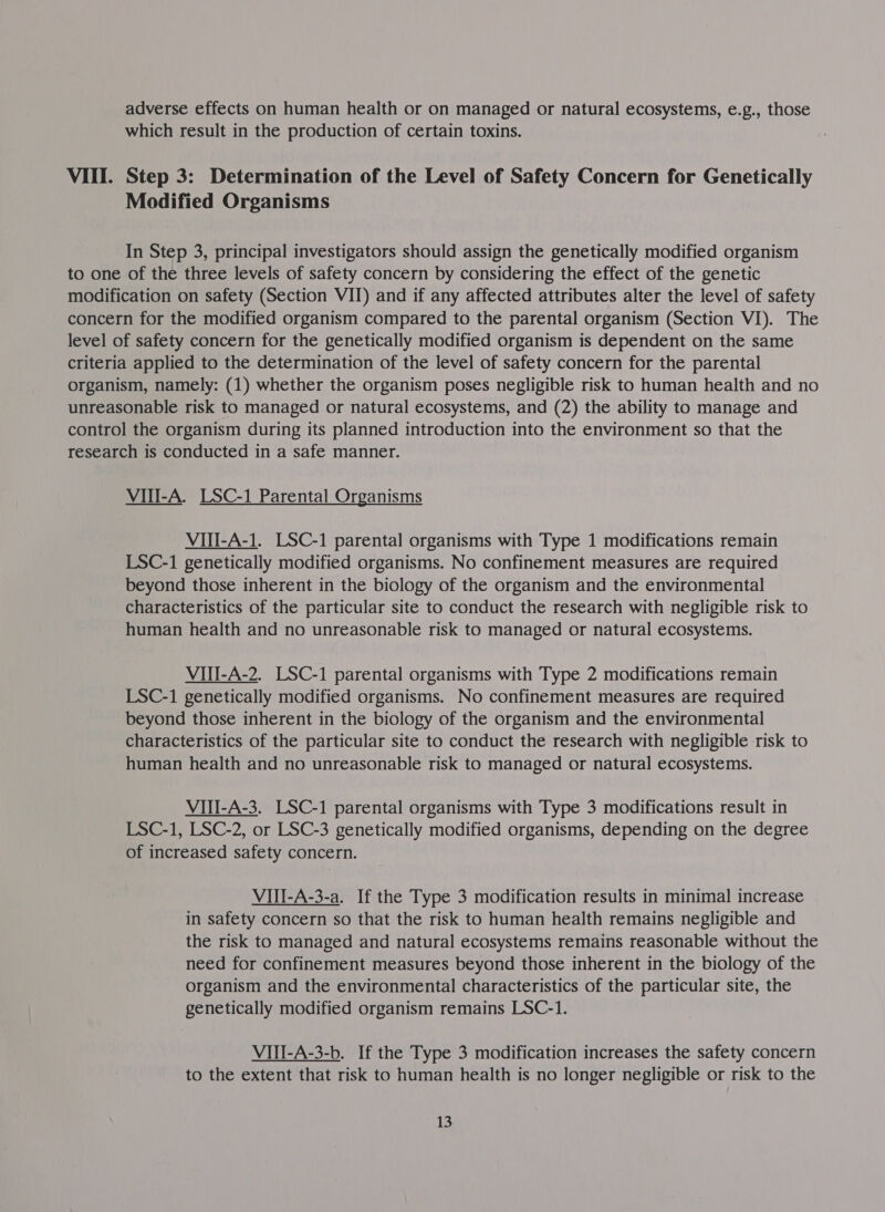 adverse effects on human health or on managed or natural ecosystems, e.g., those which result in the production of certain toxins. VIII. Step 3: Determination of the Level of Safety Concern for Genetically Modified Organisms In Step 3, principal investigators should assign the genetically modified organism to one of the three levels of safety concern by considering the effect of the genetic modification on safety (Section VII) and if any affected attributes alter the level of safety concern for the modified organism compared to the parental organism (Section VI). The level of safety concern for the genetically modified organism is dependent on the same criteria applied to the determination of the level of safety concern for the parental organism, namely: (1) whether the organism poses negligible risk to human health and no unreasonable risk to managed or natural ecosystems, and (2) the ability to manage and control the organism during its planned introduction into the environment so that the research is conducted in a safe manner. VII-A. LSC-1 Parental Organisms VIII-A-1. LSC-1 parental organisms with Type 1 modifications remain LSC-1 genetically modified organisms. No confinement measures are required beyond those inherent in the biology of the organism and the environmental characteristics of the particular site to conduct the research with negligible risk to human health and no unreasonable risk to managed or natural ecosystems. VIII-A-2. LSC-1 parental organisms with Type 2 modifications remain LSC-1 genetically modified organisms. No confinement measures are required beyond those inherent in the biology of the organism and the environmental characteristics of the particular site to conduct the research with negligible risk to human health and no unreasonable risk to managed or natural ecosystems. VIlI-A-3. LSC-1 parental organisms with Type 3 modifications result in LSC-1, LSC-2, or LSC-3 genetically modified organisms, depending on the degree of increased safety concern. VIII-A-3-a. If the Type 3 modification results in minimal increase in safety concern so that the risk to human health remains negligible and the risk to managed and natural ecosystems remains reasonable without the need for confinement measures beyond those inherent in the biology of the organism and the environmental characteristics of the particular site, the genetically modified organism remains LSC-1. VIII-A-3-b. If the Type 3 modification increases the safety concern to the extent that risk to human health is no longer negligible or risk to the