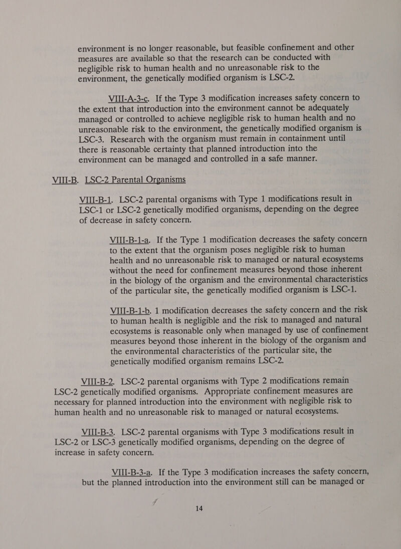 environment is no longer reasonable, but feasible confinement and other measures are available so that the research can be conducted with negligible risk to human health and no unreasonable risk to the environment, the genetically modified organism is LSC-2. VIII-A-3-c. If the Type 3 modification increases safety concern to the extent that introduction into the environment cannot be adequately managed or controlled to achieve negligible risk to human health and no unreasonable risk to the environment, the genetically modified organism is LSC-3. Research with the organism must remain in containment until there is reasonable certainty that planned introduction into the environment can be managed and controlled in a safe manner. VII-B. B. LSC-2 Parental Organisms VIII-B-1. LSC-2 parental organisms with Type 1 modifications result in LSC-1 or LSC-2 genetically modified organisms, depending on the degree of decrease in safety concern. VIII-B-1-a. If the Type 1 modification decreases the safety concern to the extent that the organism poses negligible risk to human health and no unreasonable risk to managed or natural ecosystems without the need for confinement measures beyond those inherent in the biology of the organism and the environmental characteristics of the particular site, the genetically modified organism is LSC-1. VIII-B-1-b. 1 modification decreases the safety concern and the risk to human health is negligible and the risk to managed and natural ecosystems is reasonable only when managed by use of confinement measures beyond those inherent in the biology of the organism and the environmental characteristics of the particular site, the genetically modified organism remains LSC-2. VIII-B-2. LSC-2 parental organisms with Type 2 modifications remain LSC-2 genetically modified organisms. Appropriate confinement measures are necessary for planned introduction into the environment with negligible risk to human health and no unreasonable risk to managed or natural ecosystems. VIII-B-3. LSC-2 parental organisms with Type 3 modifications result in LSC-2 or LSC-3 genetically modified organisms, depending on the degree of increase in safety concern. VIII-B-3-a. If the Type 3 modification increases the safety concern, but the planned introduction into the environment still can be managed or f