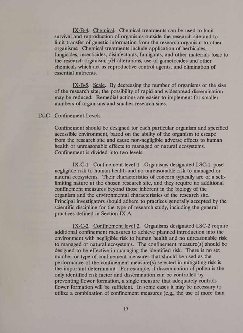 OQ IX-B-4. Chemical. Chemical treatments can be used to limit survival and reproduction of organisms outside the research site and to limit transfer of genetic information from the research organism to other organisms. Chemical treatments include application of herbicides, fungicides, insecticides, disinfectants, fumigants, and other materials toxic to the research organism, pH alterations, use of gametocides and other chemicals which act as reproductive control agents, and elimination of essential nutrients. IX-B-5. Scale. By decreasing the number of organisms or the size of the research site, the possibility of rapid and widespread dissemination may be reduced. Remedial actions are easier to implement for smaller numbers of organisms and smaller research sites.  Confinement should be designed for each particular organism and specified accessible environment, based on the ability of the organism to escape from the research site and cause non-negligible adverse effects to human health or unreasonable effects to managed or natural ecosystems. Confinement is divided into two levels. IX-C-1. Confinement level 1. Organisms designated LSC-1, pose negligible risk to human health and no unreasonable risk to managed or natural ecosystems. Their characteristics of concern typically are of a self- limiting nature at the chosen research site, and they require no additional confinement measures beyond those inherent in the biology of the organism and the environmental characteristics of the research site. Principal investigators should adhere to practices generally accepted by the scientific discipline for the type of research study, including the general practices defined in Section IX-A. IX-C-2. Confinement level 2. Organisms designated LSC-2 require additional confinement measures to achieve planned introduction into the environment with negligible risk to human health and no unreasonable risk to managed or natural ecosystems. The confinement measure(s) should be designed to be effective in managing the identified risk. There is no set number or type of confinement measures that should be used as the performance of the confinement measure(s) selected in mitigating risk is the important determinant. For example, if dissemination of pollen is the only identified risk factor and dissemination can be controlled by preventing flower formation, a single measure that adequately controls flower formation will be sufficient. In some cases it may be necessary to utilize a combination of confinement measures (e.g., the use of more than