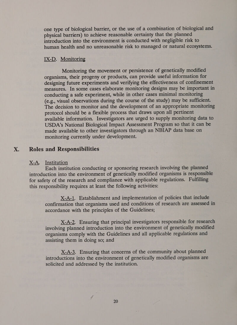 one type of biological barrier, or the use of a combination of biological and physical barriers) to achieve reasonable certainty that the planned introduction into the environment is conducted with negligible risk to human health and no unreasonable risk to managed or natural ecosystems. IX-D. Monitoring Monitoring the movement or persistence of genetically modified organisms, their progeny or products, can provide useful information for designing future experiments and verifying the effectiveness of confinement measures. In some cases elaborate monitoring designs may be important in conducting a safe experiment, while in other cases minimal monitoring (e.g., visual observations during the course of the study) may be sufficient. The decision to monitor and the development of an appropriate monitoring protocol should be a flexible process that draws upon all pertinent available information. Investigators are urged to supply monitoring data to USDA’s National Biological Impact Assessment Program so that it can be made available to other investigators through an NBIAP data base on monitoring currently under development. Roles and Responsibilities X-A. Institution Each institution conducting or sponsoring research involving the planned introduction into the environment of genetically modified organisms is responsible for safety of the research and compliance with applicable regulations. Fulfilling this responsibility requires at least the following activities: X-A-1. Establishment and implementation of policies that include confirmation that organisms used and conditions of research are assessed in accordance with the principles of the Guidelines; X-A-2. Ensuring that principal investigators responsible for research involving planned introduction into the environment of genetically modified organisms comply with the Guidelines and all applicable regulations and assisting them in doing so; and X-A-3. Ensuring that concerns of the community about planned introductions into the environment of genetically modified organisms are solicited and addressed by the institution.