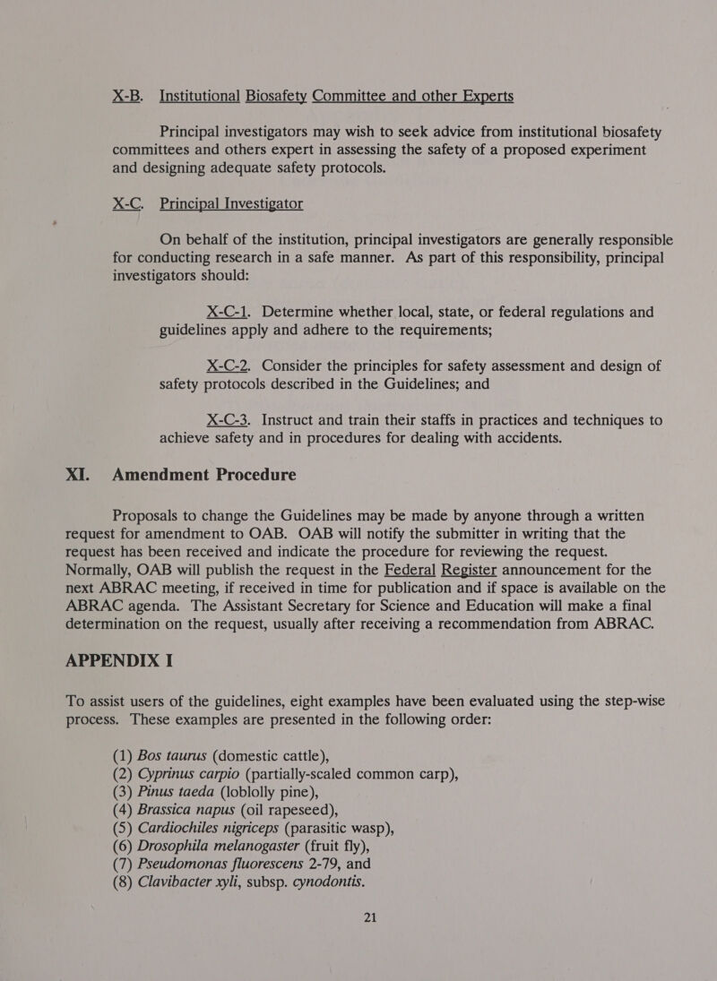 X-B. Institutional Biosafety Committee and other Experts Principal investigators may wish to seek advice from institutional biosafety committees and others expert in assessing the safety of a proposed experiment and designing adequate safety protocols. X-C. Principal Investigator On behalf of the institution, principal investigators are generally responsible for conducting research in a safe manner. As part of this responsibility, principal investigators should: X-C-1. Determine whether local, state, or federal regulations and guidelines apply and adhere to the requirements; X-C-2. Consider the principles for safety assessment and design of safety protocols described in the Guidelines; and X-C-3. Instruct and train their staffs in practices and techniques to achieve safety and in procedures for dealing with accidents. XI. Amendment Procedure Proposals to change the Guidelines may be made by anyone through a written request for amendment to OAB. OAB will notify the submitter in writing that the request has been received and indicate the procedure for reviewing the request. Normally, OAB will publish the request in the Federal Register announcement for the next ABRAC meeting, if received in time for publication and if space is available on the ABRAC agenda. The Assistant Secretary for Science and Education will make a final determination on the request, usually after receiving a recommendation from ABRAC.  APPENDIX I To assist users of the guidelines, eight examples have been evaluated using the step-wise process. These examples are presented in the following order: (1) Bos taurus (domestic cattle), (2) Cyprinus carpio (partially-scaled common carp), (3) Pinus taeda (loblolly pine), (4) Brassica napus (oil rapeseed), (5) Cardiochiles nigriceps (parasitic wasp), (6) Drosophila melanogaster (fruit fly), (7) Pseudomonas fluorescens 2-79, and (8) Clavibacter xyli, subsp. cynodontis.