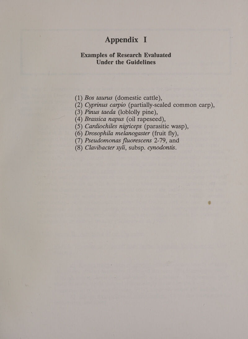 Appendix I Examples of Research Evaluated Under the Guidelines (1) Bos taurus (domestic cattle), (2) Cyprinus carpio (partially-scaled common carp), (3) Pinus taeda (loblolly pine), (4) Brassica napus (oil rapeseed), (5) Cardiochiles nigriceps (parasitic wasp), (6) Drosophila melanogaster (fruit fly), (7) Pseudomonas fluorescens 2-79, and