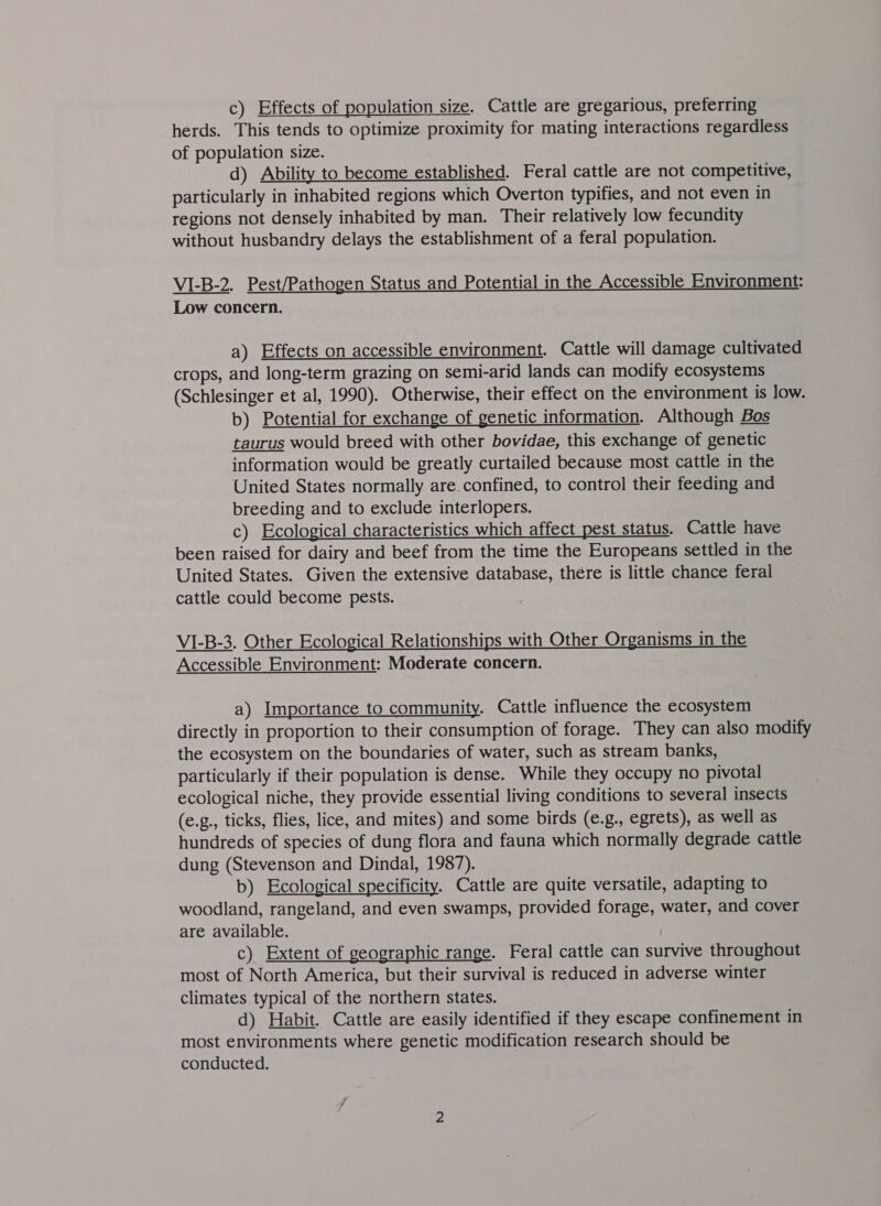 c) Effects of population size. Cattle are gregarious, preferring herds. This tends to optimize proximity for mating interactions regardless of population size. d) Ability to become established. Feral cattle are not competitive, particularly in inhabited regions which Overton typifies, and not even in regions not densely inhabited by man. Their relatively low fecundity without husbandry delays the establishment of a feral population. VI-B-2. Pest/Pathogen Status and Potential in the Accessible Environment: Low concern. a) Effects on accessible environment. Cattle will damage cultivated crops, and long-term grazing on semi-arid lands can modify ecosystems (Schlesinger et al, 1990). Otherwise, their effect on the environment is low. b) Potential for exchange of genetic information. Although Bos taurus would breed with other bovidae, this exchange of genetic information would be greatly curtailed because most cattle in the United States normally are. confined, to control their feeding and breeding and to exclude interlopers. c) Ecological characteristics which affect pest status. Cattle have been raised for dairy and beef from the time the Europeans settled in the United States. Given the extensive database, there is little chance feral cattle could become pests.  VI-B-3. Other Ecological Relationships with Other Organisms in the Accessible Environment: Moderate concern. a) Importance to community. Cattle influence the ecosystem directly in proportion to their consumption of forage. They can also modify the ecosystem on the boundaries of water, such as stream banks, particularly if their population is dense. While they occupy no pivotal ecological niche, they provide essential living conditions to several insects (e.g., ticks, flies, lice, and mites) and some birds (e.g., egrets), as well as hundreds of species of dung flora and fauna which normally degrade cattle dung (Stevenson and Dindal, 1987). b) Ecological specificity. Cattle are quite versatile, adapting to woodland, rangeland, and even swamps, provided forage, water, and cover are available. i c) Extent of geographic range. Feral cattle can survive throughout most of North America, but their survival is reduced in adverse winter climates typical of the northern states. d) Habit. Cattle are easily identified if they escape confinement in most environments where genetic modification research should be conducted.