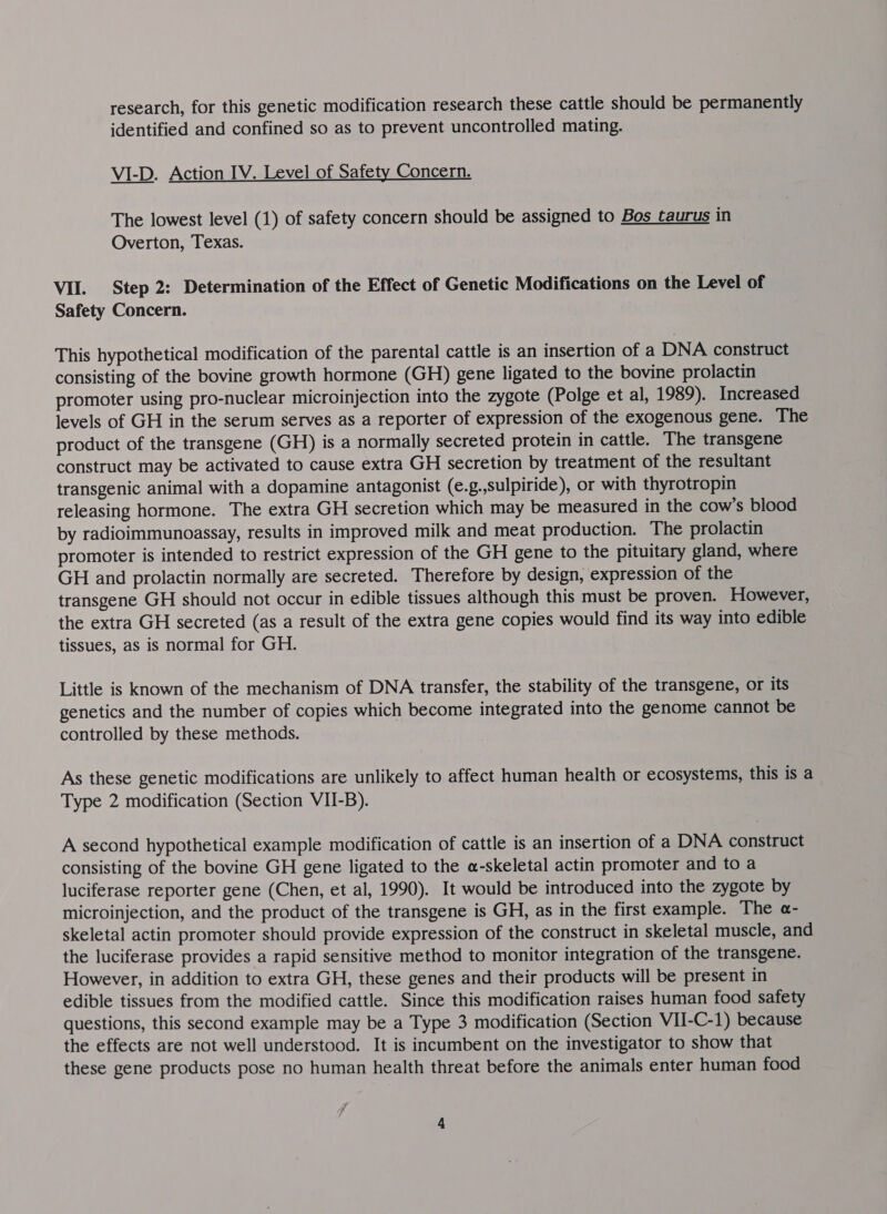 research, for this genetic modification research these cattle should be permanently identified and confined so as to prevent uncontrolled mating. VI-D. Action IV. Level of Safety Concern. The lowest level (1) of safety concern should be assigned to Bos taurus in Overton, Texas. VII. Step 2: Determination of the Effect of Genetic Modifications on the Level of Safety Concern. This hypothetical modification of the parental cattle is an insertion of a DNA construct consisting of the bovine growth hormone (GH) gene ligated to the bovine prolactin promoter using pro-nuclear microinjection into the zygote (Polge et al, 1989). Increased levels of GH in the serum serves as a reporter of expression of the exogenous gene. The product of the transgene (GH) is a normally secreted protein in cattle. The transgene construct may be activated to cause extra GH secretion by treatment of the resultant transgenic animal with a dopamine antagonist (e.g.,sulpiride), or with thyrotropin releasing hormone. The extra GH secretion which may be measured in the cow’s blood by radioimmunoassay, results in improved milk and meat production. The prolactin promoter is intended to restrict expression of the GH gene to the pituitary gland, where GH and prolactin normally are secreted. Therefore by design, expression of the transgene GH should not occur in edible tissues although this must be proven. However, the extra GH secreted (as a result of the extra gene copies would find its way into edible tissues, as is normal for GH. Little is known of the mechanism of DNA transfer, the stability of the transgene, or its genetics and the number of copies which become integrated into the genome cannot be controlled by these methods. As these genetic modifications are unlikely to affect human health or ecosystems, this is a Type 2 modification (Section VII-B). A second hypothetical example modification of cattle is an insertion of a DNA construct consisting of the bovine GH gene ligated to the a-skeletal actin promoter and to a luciferase reporter gene (Chen, et al, 1990). It would be introduced into the zygote by microinjection, and the product of the transgene is GH, as in the first example. The a- skeletal actin promoter should provide expression of the construct in skeletal muscle, and the luciferase provides a rapid sensitive method to monitor integration of the transgene. However, in addition to extra GH, these genes and their products will be present in edible tissues from the modified cattle. Since this modification raises human food safety questions, this second example may be a Type 3 modification (Section VII-C-1) because the effects are not well understood. It is incumbent on the investigator to show that these gene products pose no human health threat before the animals enter human food 7 /