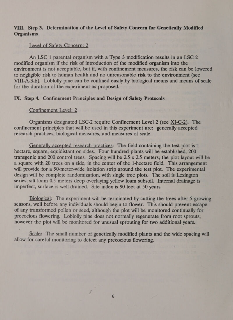 Organisms Level of Safety Concern: 2 An LSC 1 parental organism with a Type 3 modification results in an LSC 2 modified organism if the risk of introduction of the modified organism into the environment is not acceptable, but if, with confinement measures, the risk can be lowered to negligible risk to human health and no unreasonable risk to the environment (see VIII-A-3-b). Loblolly pine can be confined easily by biological means and means of scale for the duration of the experiment as proposed. IX. Step 4. Confinement Principles and Design of Safety Protocols Confinement Level: 2  Organisms designated LSC-2 require Confinement Level 2 (see XI-C-2). The confinement principles that will be used in this experiment are: generally accepted research practices, biological measures, and measures of scale. Generally accepted research practices: The field containing the test plot is 1 hectare, square, equidistant on sides. Four hundred plants will be established, 200 transgenic and 200 control trees. Spacing will be 2.5 x 2.5 meters; the plot layout will be a square with 20 trees on a side, in the center of the 1-hectare field. This arrangement will provide for a 50-meter-wide isolation strip around the test plot. The experimental design will be complete randomization, with single tree plots. The soil is Lexington series, silt loam 0.5 meters deep overlaying yellow loam subsoil. Internal drainage is imperfect, surface is well-drained. Site index is 90 feet at 50 years. Biological: The experiment will be terminated by cutting the trees after 5 growing seasons, well before any individuals should begin to flower. This should prevent escape of any transformed pollen or seed, although the plot will be monitored continually for precocious flowering. Loblolly pine does not normally regenerate from root sprouts; however the plot will be monitored for unusual sprouting for two additional years.  Scale: The small number of genetically modified plants and the wide spacing will allow for careful monitoring to detect any precocious flowering.