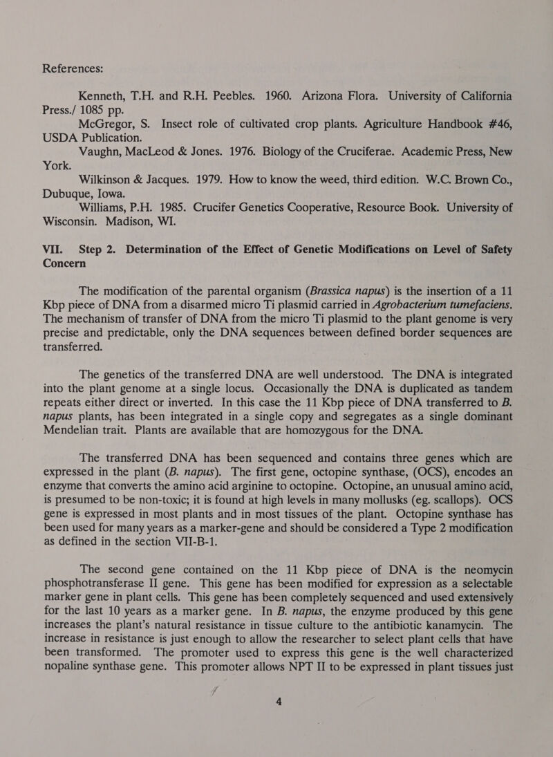 Kenneth, T.H. and R.H. Peebles. 1960. Arizona Flora. University of California Press./ 1085 pp. McGregor, S. Insect role of cultivated crop plants. Agriculture Handbook #46, USDA Publication. Vaughn, MacLeod &amp; Jones. 1976. Biology of the Cruciferae. Academic Press, New York. | Wilkinson &amp; Jacques. 1979. How to know the weed, third edition. W.C. Brown Co., Dubuque, Iowa. Williams, P.H. 1985. Crucifer Genetics Cooperative, Resource Book. University of Wisconsin. Madison, WI. VII. Step 2. Determination of the Effect of Genetic Modifications on Level of Safety Concern The modification of the parental organism (Brassica napus) is the insertion of a 11 Kbp piece of DNA from a disarmed micro Ti plasmid carried in Agrobacterium tumefaciens. The mechanism of transfer of DNA from the micro Ti plasmid to the plant genome is very precise and predictable, only the DNA sequences between defined border sequences are transferred. The genetics of the transferred DNA are well understood. —The DNA is integrated into the plant genome at a single locus. Occasionally the DNA is duplicated as tandem repeats either direct or inverted. In this case the 11 Kbp piece of DNA transferred to B. napus plants, has been integrated in a single copy and segregates as a single dominant Mendelian trait. Plants are available that are homozygous for the DNA. The transferred DNA has been sequenced and contains three genes which are expressed in the plant (B. napus). The first gene, octopine synthase, (OCS), encodes an enzyme that converts the amino acid arginine to octopine. Octopine, an unusual amino acid, is presumed to be non-toxic; it is found at high levels in many mollusks (eg. scallops). OCS gene is expressed in most plants and in most tissues of the plant. Octopine synthase has been used for many years as a marker-gene and should be considered a Type 2 modification as defined in the section VII-B-1. The second gene contained on the 11 Kbp piece of DNA is the neomycin phosphotransferase II gene. This gene has been modified for expression as a selectable marker gene in plant cells. This gene has been completely sequenced and used extensively for the last 10 years as a marker gene. In B. napus, the enzyme produced by this gene increases the plant’s natural resistance in tissue culture to the antibiotic kanamycin. The increase in resistance is just enough to allow the researcher to select plant cells that have been transformed. The promoter used to express this gene is the well characterized nopaline synthase gene. This promoter allows NPT II to be expressed in plant tissues just