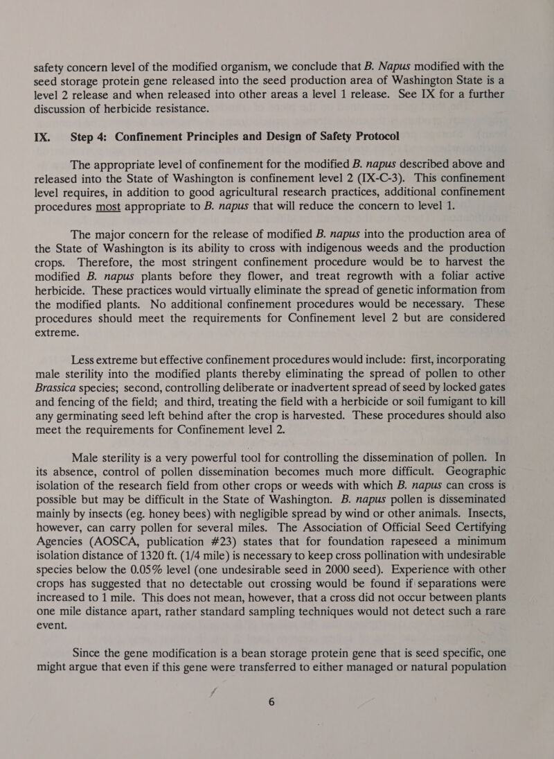 safety concern level of the modified organism, we conclude that B. Napus modified with the seed storage protein gene released into the seed production area of Washington State is a level 2 release and when released into other areas a level 1 release. See IX for a further discussion of herbicide resistance. IX. Step 4: Confinement Principles and Design of Safety Protocol The appropriate level of confinement for the modified B. napus described above and released into the State of Washington is confinement level 2 (IX-C-3). This confinement level requires, in addition to good agricultural research practices, additional confinement procedures most appropriate to B. napus that will reduce the concern to level 1. The major concern for the release of modified B. napus into the production area of the State of Washington is its ability to cross with indigenous weeds and the production crops. Therefore, the most stringent confinement procedure would be to harvest the modified B. napus plants before they flower, and treat regrowth with a foliar active herbicide. These practices would virtually eliminate the spread of genetic information from the modified plants. No additional confinement procedures would be necessary. These procedures should meet the requirements for Confinement level 2 but are considered extreme. Less extreme but effective confinement procedures would include: first, incorporating male sterility into the modified plants thereby eliminating the spread of pollen to other Brassica species; second, controlling deliberate or inadvertent spread of seed by locked gates and fencing of the field; and third, treating the field with a herbicide or soil fumigant to kill any germinating seed left behind after the crop is harvested. These procedures should also meet the requirements for Confinement level 2. Male sterility is a very powerful tool for controlling the dissemination of pollen. In its absence, control of pollen dissemination becomes much more difficult. Geographic isolation of the research field from other crops or weeds with which B. napus can cross is possible but may be difficult in the State of Washington. B. napus pollen is disseminated mainly by insects (eg. honey bees) with negligible spread by wind or other animals. Insects, however, can carry pollen for several miles. The Association of Official Seed Certifying Agencies (AOSCA, publication #23) states that for foundation rapeseed a minimum isolation distance of 1320 ft. (1/4 mile) is necessary to keep cross pollination with undesirable species below the 0.05% level (one undesirable seed in 2000 seed). Experience with other crops has suggested that no detectable out crossing would be found if| separations were increased to 1 mile. This does not mean, however, that a cross did not occur between plants one mile distance apart, rather standard sampling techniques would not detect such a rare event. Since the gene modification is a bean storage protein gene that is seed specific, one might argue that even if this gene were transferred to either managed or natural population