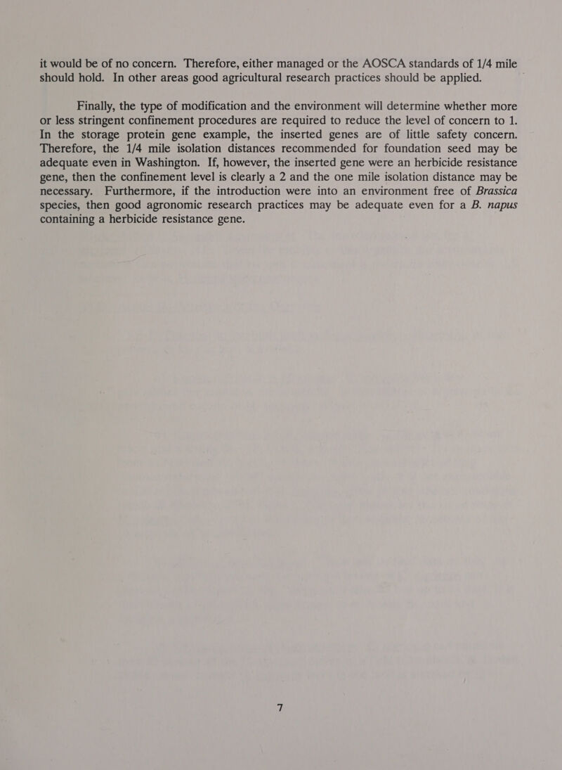 it would be of no concern. Therefore, either managed or the AOSCA standards of 1/4 mile should hold. In other areas good agricultural research practices should be applied. Finally, the type of modification and the environment will determine whether more or less stringent confinement procedures are required to reduce the level of concern to 1. In the storage protein gene example, the inserted genes are of little safety concern. Therefore, the 1/4 mile isolation distances recommended for foundation seed may be adequate even in Washington. If, however, the inserted gene were an herbicide resistance gene, then the confinement level is clearly a 2 and the one mile isolation distance may be necessary. Furthermore, if the introduction were into an environment free of Brassica species, then good agronomic research practices may be adequate even for a B. napus containing a herbicide resistance gene.