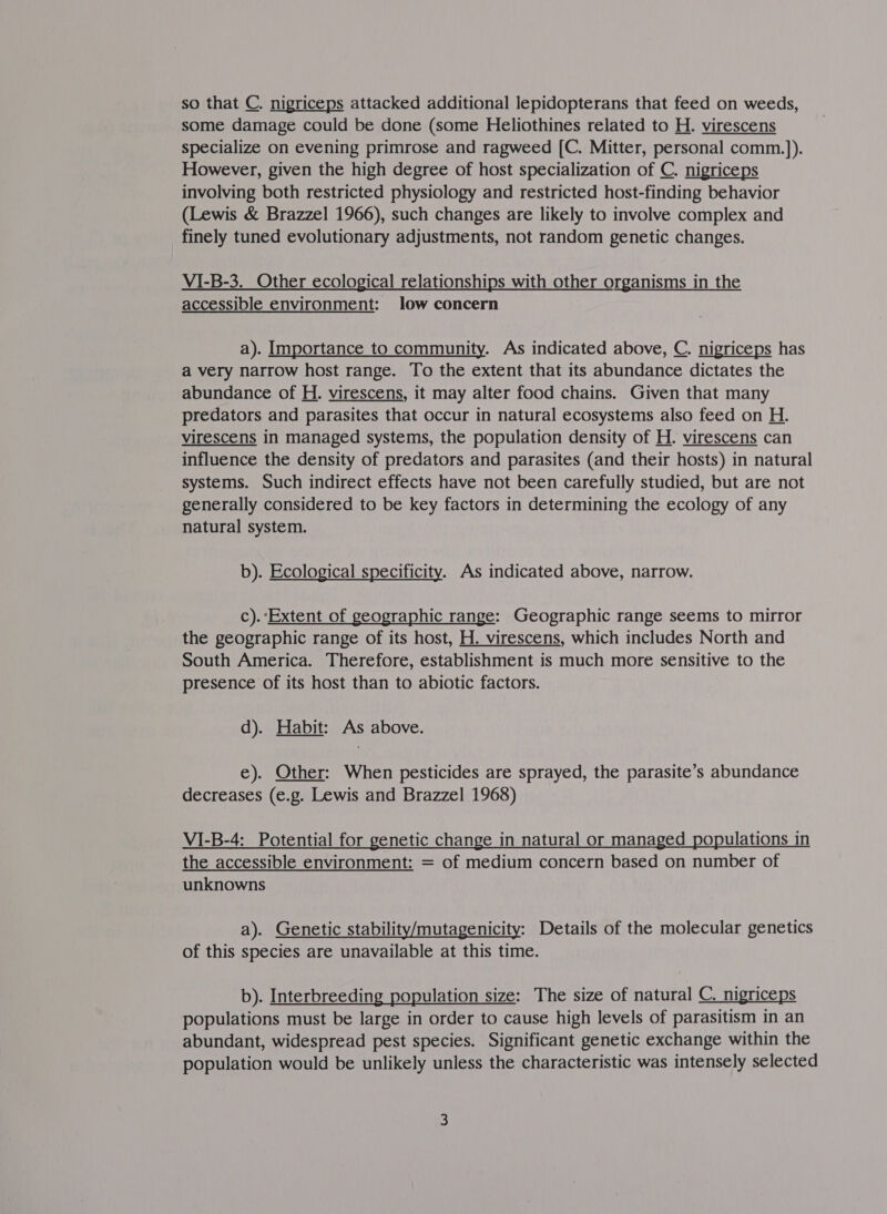 so that C. nigriceps attacked additional lepidopterans that feed on weeds, some damage could be done (some Heliothines related to H. virescens specialize on evening primrose and ragweed [C. Mitter, personal comm.]). However, given the high degree of host specialization of C. nigriceps involving both restricted physiology and restricted host-finding behavior (Lewis &amp; Brazzel 1966), such changes are likely to involve complex and finely tuned evolutionary adjustments, not random genetic changes. VI-B-3._ Other ecological relationships with other organisms in the accessible environment: low concern a). Importance to community. As indicated above, C. nigriceps has a very narrow host range. To the extent that its abundance dictates the abundance of H. virescens, it may alter food chains. Given that many predators and parasites that occur in natural ecosystems also feed on H. virescens in managed systems, the population density of H. virescens can influence the density of predators and parasites (and their hosts) in natural systems. Such indirect effects have not been carefully studied, but are not generally considered to be key factors in determining the ecology of any natural system. b). Ecological specificity. As indicated above, narrow. c). ‘Extent of geographic range: Geographic range seems to mirror the geographic range of its host, H. virescens, which includes North and South America. Therefore, establishment is much more sensitive to the presence of its host than to abiotic factors. d). Habit: As above. e). Other: When pesticides are sprayed, the parasite’s abundance decreases (e.g. Lewis and Brazzel 1968) VI-B-4: Potential for genetic change in natural or managed populations in the accessible environment: = of medium concern based on number of unknowns a). Genetic stability/mutagenicity: Details of the molecular genetics of this species are unavailable at this time. b). Interbreeding population size: The size of natural C. nigriceps populations must be large in order to cause high levels of parasitism in an abundant, widespread pest species. Significant genetic exchange within the population would be unlikely unless the characteristic was intensely selected