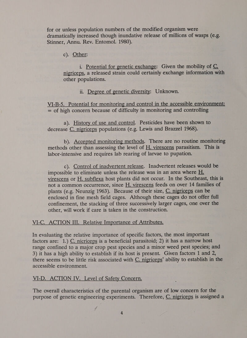 for or unless population numbers of the modified organism were dramatically increased though inundative release of millions of wasps (e.g. Stinner, Annu. Rev. Entomol. 1980). c). Other: i. Potential for genetic exchange: Given the mobility of C. nigriceps, a released strain could certainly exchange information with other populations. ii. Degree of genetic diversity; Unknown. VI-B-5. Potential for monitoring and control in the accessible environment: = of high concern because of difficulty in monitoring and controlling a). History of use_ and control. Pesticides have been shown to decrease C. nigriceps populations (e.g. Lewis and Brazzel 1968). b). Accepted monitoring methods. There are no routine monitoring methods other than assessing the level of H. virescens parasitism. This is labor-intensive and requires lab rearing of larvae to pupation. c). Control of inadvertent release. Inadvertent releases would be impossible to eliminate unless the release was in an area where H. virescens or H. subflexa host plants did not occur. In the Southeast, this is not a common occurrence, since H. virescens feeds on over 14 families of plants (e.g. Neunzig 1963). Because of their size, C. nigriceps can be enclosed in fine mesh field cages. Although these cages do not offer full confinement, the stacking of three successively larger cages, one over the other, will work if care is taken in the construction. VI-C. ACTION III. Relative Importance of Attributes. In evaluating the relative importance of specific factors, the most important factors are: 1.) C. nicriceps is a beneficial parasitoid; 2) it has a narrow host range confined to a major crop pest species and a minor weed pest species; and 3) it has a high ability to establish if its host is present. Given factors 1 and 2, there seems to be little risk associated with C. nigriceps’ ability to establish in the accessible environment. VI-D. ACTION IV. Level of Safety Concern. The overall characteristics of the parental organism are of low concern for the purpose of genetic engineering experiments. Therefore, C. nigriceps is assigned a 7 ad