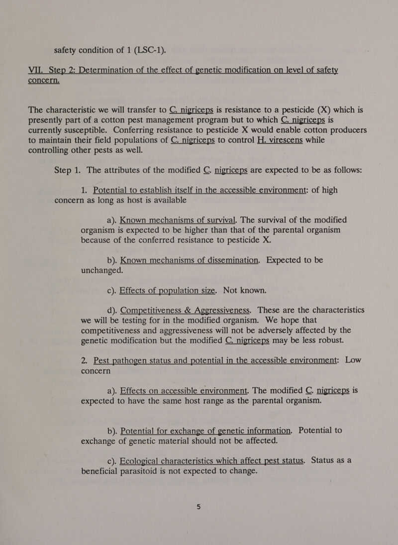 VII. Step 2: Determination of the effect of genetic modification on level of safety concern. The characteristic we will transfer to C. nigriceps is resistance to a pesticide (X) which is presently part of a cotton pest management program but to which C. nigriceps is currently susceptible. Conferring resistance to pesticide X would enable cotton producers to maintain their field populations of C. nigriceps to control H. virescens while controlling other pests as well. Step 1. The attributes of the modified C nigriceps are expected to be as follows: 1. Potential to establish itself in the accessible environment: of high concern as long as host is available a). Known mechanisms of survival. The survival of the modified organism is expected to be higher than that of the parental organism because of the conferred resistance to pesticide X. b). Known mechanisms of dissemination. Expected to be unchanged. c). Effects of population size. Not known. d). Competitiveness &amp; Aggressiveness. These are the characteristics we will be testing for in the modified organism. We hope that competitiveness and aggressiveness will not be adversely affected by the genetic modification but the modified C. nigriceps may be less robust. 2. Pest pathogen status and potential in the accessible environment: Low concern a). Effects on accessible environment. The modified C. nigriceps is expected to have the same host range as the parental organism. b). Potential for exchange of genetic information. Potential to exchange of genetic material should not be affected. c). Ecological characteristics which affect pest status. Status as a beneficial parasitoid is not expected to change.