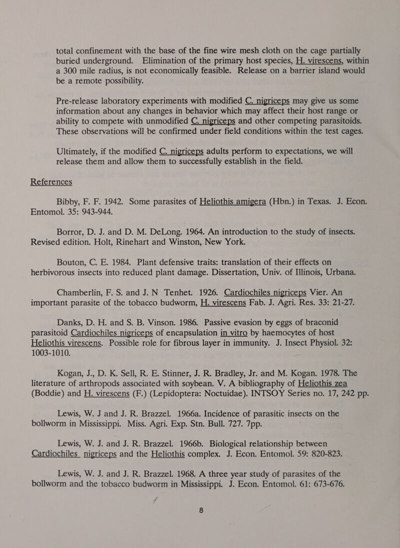 total confinement with the base of the fine wire mesh cloth on the cage partially buried underground. Elimination of the primary host species, H. virescens, within a 300 mile radius, is not economically feasible. Release on a barrier island would be a remote possibility. Pre-release laboratory experiments with modified C. nigriceps may give us some information about any changes in behavior which may affect their host range or ability to compete with unmodified C. nigriceps and other competing parasitoids. These observations will be confirmed under field conditions within the test cages. Ultimately, if the modified C. nigriceps adults perform to expectations, we will release them and allow them to successfully establish in the field. References Bibby, F. F. 1942. Some parasites of Heliothis amigera (Hbn.) in Texas. J. Econ. Entomol. 35: 943-944. Borror, D. J. and D. M. DeLong. 1964. An introduction to the study of insects. Revised edition. Holt, Rinehart and Winston, New York. Bouton, C. E. 1984. Plant defensive traits: translation of their effects on herbivorous insects into reduced plant damage. Dissertation, Univ. of Illinois, Urbana. Chamberlin, F. S. and J. N Tenhet. 1926. Cardiochiles nigriceps Vier. An important parasite of the tobacco budworm, H. virescens Fab. J. Agri. Res. 33: 21-27. Danks, D. H. and S. B. Vinson. 1986. Passive evasion by eggs of braconid parasitoid Cardiochiles nigriceps of encapsulation in vitro by haemocytes of host Heliothis virescens. Possible role for fibrous layer in immunity. J. Insect Physiol. 32: 1003-1010.  Kogan, J., D. K. Sell, R. E. Stinner, J. R. Bradley, Jr. and M. Kogan. 1978. The literature of arthropods associated with soybean. V. A bibliography of Heliothis zea (Boddie) and H. virescens (F.) (Lepidoptera: Noctuidae). INTSOY Series no. 17, 242 pp. Lewis, W. J and J. R. Brazzel. 1966a. Incidence of parasitic insects on the bollworm in Mississippi. Miss. Agri. Exp. Stn. Bull. 727. 7pp. Lewis, W. J. and J. R. Brazzel. 1966b. Biological relationship between Cardiochiles_ nigriceps and the Heliothis complex. J. Econ. Entomol. 59: 820-823. Lewis, W. J. and J. R. Brazzel. 1968. A three year study of parasites of the bollworm and the tobacco budworm in Mississippi. J. Econ. Entomol. 61: 673-676.