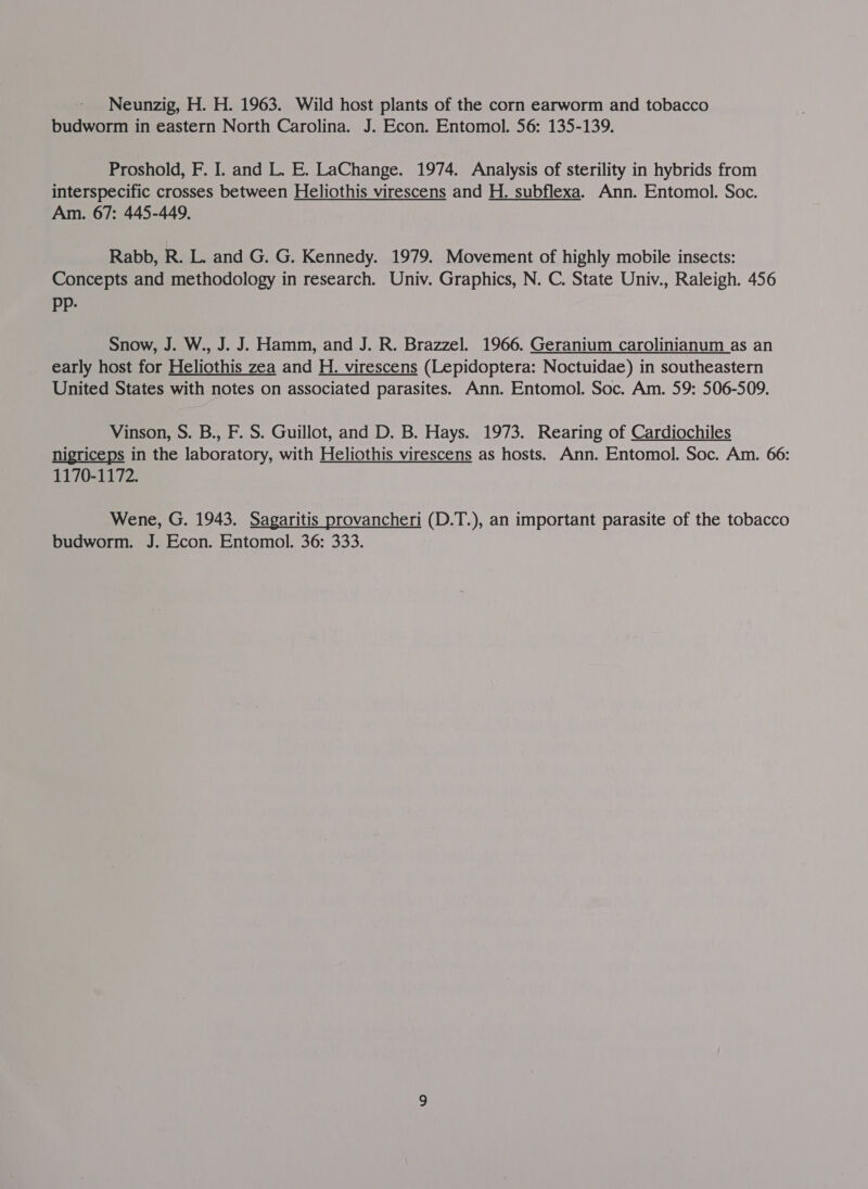 Neunzig, H. H. 1963. Wild host plants of the corn earworm and tobacco budworm in eastern North Carolina. J. Econ. Entomol. 56: 135-139. Proshold, F. I. and L. E. LaChange. 1974. Analysis of sterility in hybrids from interspecific crosses between Heliothis virescens and H. subflexa. Ann. Entomol. Soc. Am. 67: 445-449. Rabb, R. L. and G. G. Kennedy. 1979. Movement of highly mobile insects: Concepts and methodology in research. Univ. Graphics, N. C. State Univ., Raleigh. 456 Pp: Snow, J. W., J. J. Hamm, and J. R. Brazzel. 1966. Geranium carolinianum as an early host for Heliothis zea and H. virescens (Lepidoptera: Noctuidae) in southeastern United States with notes on associated parasites. Ann. Entomol. Soc. Am. 59: 506-509. Vinson, S. B., F. S. Guillot, and D. B. Hays. 1973. Rearing of Cardiochiles nigriceps in the laboratory, with Heliothis virescens as hosts. Ann. Entomol. Soc. Am. 66: 1170-1172. Wene, G. 1943. Sagaritis provancheri (D.T.), an important parasite of the tobacco budworm. J. Econ. Entomol. 36: 333.