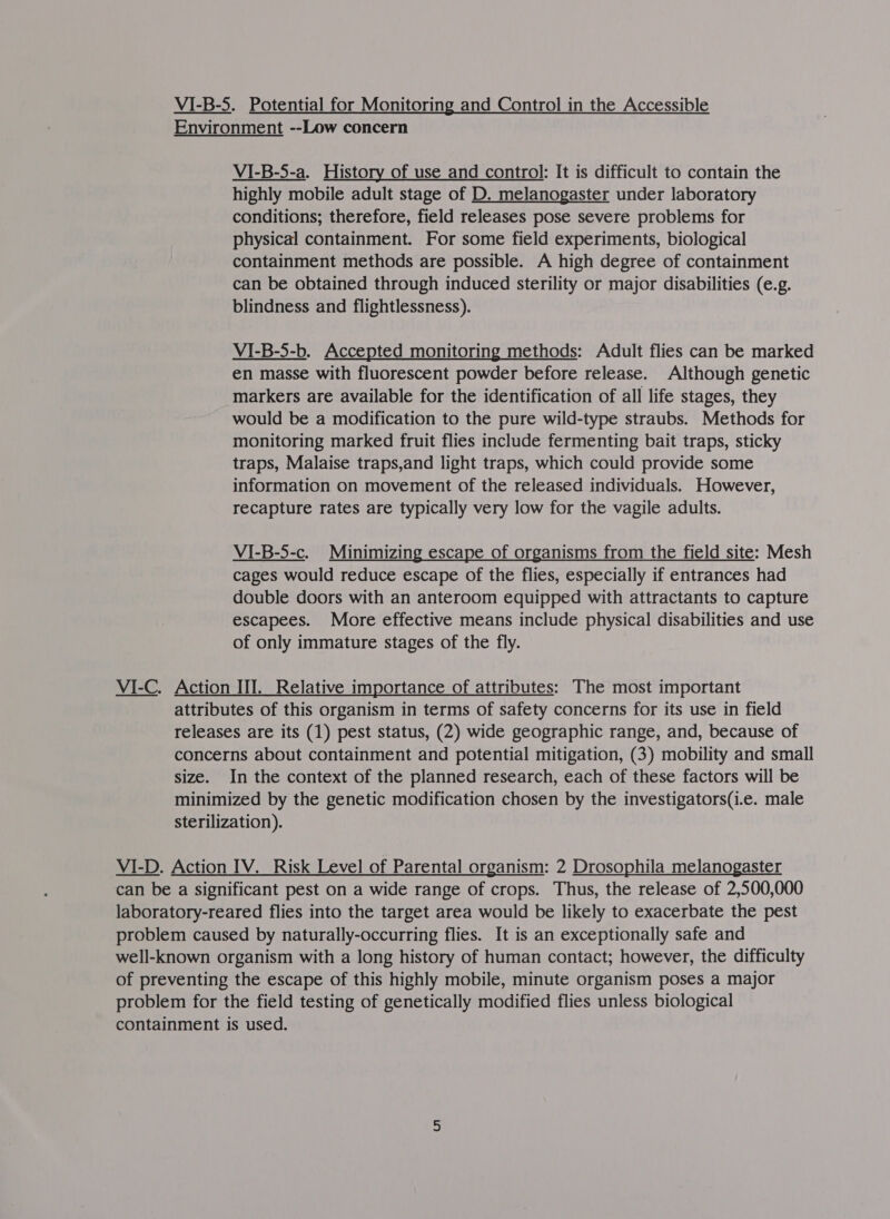 VI-B-5. Potential for Monitoring and Control in the Accessible Environment --Low concern VI-B-5-a. History of use and control: It is difficult to contain the highly mobile adult stage of D. melanogaster under laboratory conditions; therefore, field releases pose severe problems for physical containment. For some field experiments, biological containment methods are possible. A high degree of containment can be obtained through induced sterility or major disabilities (e.g. blindness and flightlessness). VI-B-5-b. Accepted monitoring methods: Adult flies can be marked en masse with fluorescent powder before release. Although genetic markers are available for the identification of all life stages, they would be a modification to the pure wild-type straubs. Methods for monitoring marked fruit flies include fermenting bait traps, sticky traps, Malaise traps,and light traps, which could provide some information on movement of the released individuals. However, recapture rates are typically very low for the vagile adults. VI-B-5-c. Minimizing escape of organisms from the field site: Mesh cages would reduce escape of the flies, especially if entrances had double doors with an anteroom equipped with attractants to capture escapees. More effective means include physical disabilities and use of only immature stages of the fly. VI-C. Action III. Relative importance of attributes: The most important attributes of this organism in terms of safety concerns for its use in field releases are its (1) pest status, (2) wide geographic range, and, because of concerns about containment and potential mitigation, (3) mobility and small size. In the context of the planned research, each of these factors will be minimized by the genetic modification chosen by the investigators(i.e. male sterilization). VI-D. Action IV. Risk Level of Parental organism: 2 Drosophila melanogaster can be a significant pest on a wide range of crops. Thus, the release of 2,500,000 laboratory-reared flies into the target area would be likely to exacerbate the pest problem caused by naturally-occurring flies. It is an exceptionally safe and well-known organism with a long history of human contact; however, the difficulty of preventing the escape of this highly mobile, minute organism poses a major problem for the field testing of genetically modified flies unless biological containment is used.