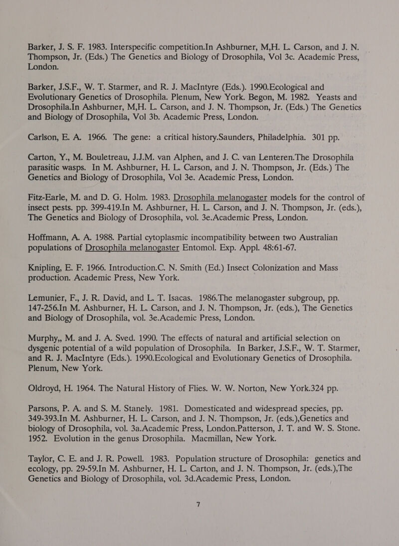 Thompson, Jr. (Eds.) The Genetics and Biology of Drosophila, Vol 3c. Academic Press, London. Barker, J.S.F., W. T. Starmer, and R. J. MacIntyre (Eds.). 1990.Ecological and Evolutionary Genetics of Drosophila. Plenum, New York. Begon, M. 1982. Yeasts and Drosophila.In Ashburner, M,H. L. Carson, and J. N. Thompson, Jr. (Eds.) The Genetics and Biology of Drosophila, Vol 3b. Academic Press, London. Carlson, E. A. 1966. The gene: a critical history.Saunders, Philadelphia. 301 pp. Carton, Y., M. Bouletreau, J.J.M. van Alphen, and J. C. van Lenteren.The Drosophila parasitic wasps. In M. Ashburner, H. L. Carson, and J. N. Thompson, Jr. (Eds.) The Genetics and Biology of Drosophila, Vol 3e. Academic Press, London. Fitz-Earle, M. and D. G. Holm. 1983. Drosophila melanogaster models for the control of insect pests. pp. 399-419.In M. Ashburner, H. L. Carson, and J. N. Thompson, Jr. (eds.), The Genetics and Biology of Drosophila, vol. 3e.Academic Press, London. Hoffmann, A. A. 1988. Partial cytoplasmic incompatibility between two Australian populations of Drosophila melanogaster Entomol. Exp. Appl. 48:61-67. Knipling, E. F. 1966. Introduction.C. N. Smith (Ed.) Insect Colonization and Mass production. Academic Press, New York. Lemunier, F., J. R. David, and L. T. Isacas. 1986.The melanogaster subgroup, pp. 147-256.In M. Ashburner, H. L. Carson, and J. N. Thompson, Jr. (eds.), The Genetics and Biology of Drosophila, vol. 3e.Academic Press, London. Murphy,, M. and J. A. Sved. 1990. The effects of natural and artificial selection on dysgenic potential of a wild population of Drosophila. In Barker, J.S.F., W. T. Starmer, and R. J. MacIntyre (Eds.). 1990.Ecological and Evolutionary Genetics of Drosophila. Plenum, New York. Oldroyd, H. 1964. The Natural History of Flies. W. W. Norton, New York.324 pp. Parsons, P. A. and S. M. Stanely. 1981. Domesticated and widespread species, pp. 349-393.In M. Ashburner, H. L. Carson, and J. N. Thompson, Jr. (eds.),Genetics and biology of Drosophila, vol. 3a.Academic Press, London.Patterson, J. T. and W. S. Stone. 1952. Evolution in the genus Drosophila. Macmillan, New York. Taylor, C. E. and J. R. Powell. 1983. Population structure of Drosophila: genetics and ecology, pp. 29-59.In M. Ashburner, H. L. Carton, and J. N. Thompson, Jr..(eds.),The Genetics and Biology of Drosophila, vol. 3d.Academic Press, London.