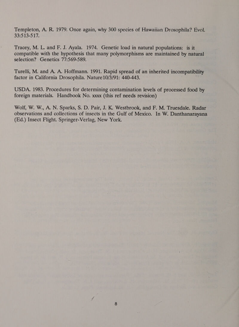 Templeton, A. R. 1979. Once again, why 300 species of Hawaiian Drosophila? Evol. 33:513-517. Tracey, M. L. and F. J. Ayala. 1974. Genetic load in natural populations: is it compatible with the hypothesis that many polymorphisms are maintained by natural selection? Genetics 77:569-589. Turelli, M. and A. A. Hoffmann. 1991. Rapid spread of an inherited incompatibility factor in California Drosophila. Nature10/3/91: 440-443. USDA. 1983. Procedures for determining contamination levels of processed food by foreign materials. Handbook No. xxxx (this ref needs revision) Wolf, W. W., A. N. Sparks, S. D. Pair, J. K. Westbrook, and F. M. Truesdale. Radar observations and collections of insects in the Gulf of Mexico. In W. Danthanarayana (Ed.) Insect Flight. Springer-Verlag, New York.