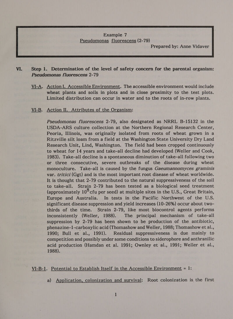 Prepared by: Anne Vidaver  Step 1. Determination of the level of safety concern for the parental organism: Pseudomonas fluorescens 2-79 VI-A. ActionI. Accessible Environment. The accessible environment would include wheat plants and soils in plots and in close proximity to the test plots. Limited distribution can occur in water and to the roots of in-row plants. VI-B. Action II. Attributes of the Organism: Pseudomonas fluorescens 2-79, also designated as NRRL B-15132 in the USDA-ARS culture collection at the Northern Regional Research Center, Peoria, Illinois, was originally isolated from roots of wheat grown in a Ritzville silt loam from a field at the Washington State University Dry Land Research Unit, Lind, Washington. The field had been cropped continuously to wheat for 14 years and take-all decline had developed (Weller and Cook, 1983). Take-all decline is a spontaneous diminution of take-all following two or three consecutive, severe outbreaks of the disease during wheat monoculture. Take-all is caused by the fungus Gaeumannomyces graminis var. tritici (Ggt) and is the most important root disease of wheat worldwide. It is thought that 2-79 contributed to the natural suppressiveness of the soil to take-all. Strain 2-79 has been tested as a biological seed treatment (approximately 10° cfu per seed) at multiple sites in the U.S., Great Britain, Europe and Australia. In tests in the Pacific Northwest of the U.S. significant disease suppression and yield increases (10-26%) occur about two- thirds of the time. Strain 2-79, like most biocontrol agents performs inconsistently (Weller, 1988). The principal mechanism of take-all suppression by 2-79 has been shown to be production of the antibiotic, phenazine-1-carboxylic acid (Thomashow and Weller, 1988; Thomashow et al., 1990; Bull et al., 1991). Residual suppressiveness is due mainly to competition and possibly under some conditions to siderophore and anthranilic acid production (Hamdan et al. 1991; Ownley et al., 1991; Weller et al., 1988). VI-B-1. Potential to Establish Itself in the Accessible Environment = 1: a) Application, colonization and survival: Root colonization is the first