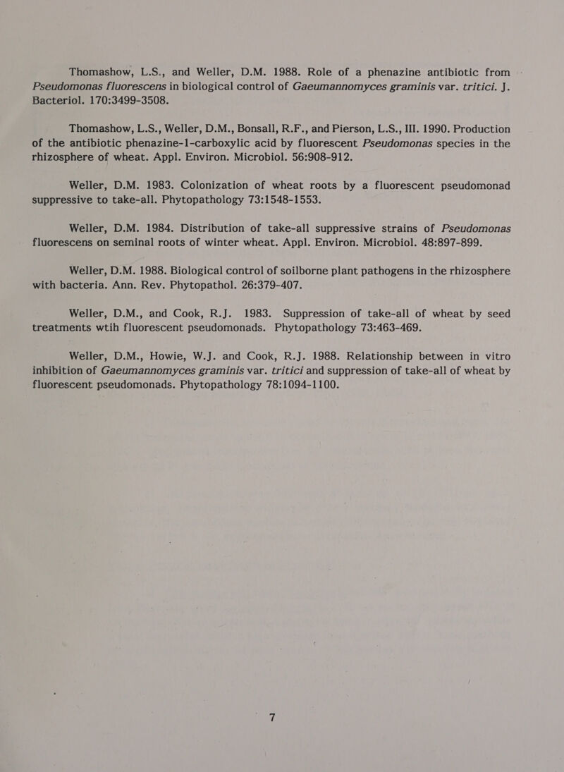 Thomashow, L.S., and Weller, D.M. 1988. Role of a phenazine antibiotic from Pseudomonas fluorescens in biological control of Gaeumannomyces graminis var. tritici. J. Bacteriol. 170:3499-3508. Thomashow, L.S., Weller, D.M., Bonsall, R.F., and Pierson, L.S., III. 1990. Production of the antibiotic phenazine-1-carboxylic acid by fluorescent Pseudomonas species in the rhizosphere of wheat. Appl. Environ. Microbiol. 56:908-912. Weller, D.M. 1983. Colonization of wheat roots by a fluorescent pseudomonad suppressive to take-all. Phytopathology 73:1548-1553. Weller, D.M. 1984. Distribution of take-all suppressive strains of Pseudomonas fluorescens on seminal roots of winter wheat. Appl. Environ. Microbiol. 48:897-899. Weller, D.M. 1988. Biological control of soilborne plant pathogens in the rhizosphere with bacteria. Ann. Rev. Phytopathol. 26:379-407. Weller, D.M., and Cook, R.J. 1983. Suppression of take-all of wheat by seed treatments wtih fluorescent pseudomonads. Phytopathology 73:463-469. Weller, D.M., Howie, W.J. and Cook, R.J. 1988. Relationship between in vitro inhibition of Gaeumannomyces graminis var. tritici and suppression of take-all of wheat by fluorescent pseudomonads. Phytopathology 78:1094-1100.