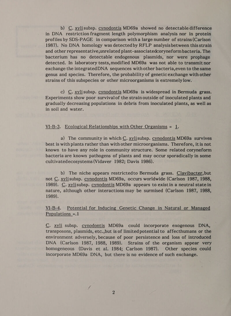 b) C. xylisubsp. cynodontis MD69a showed no detectable difference in DNA restriction fragment length polymorphism analysis nor in protein profiles by SDS-PAGE in comparison witha large number of strains (Carlson 1987). No DNA homology was detected by RFLP analysis between this strain and other representative,unrelated plant-associatedcoryneform bacteria. The bacterium has no detectable endogenous plasmids, nor were prophage detected. In laboratory tests,modified MD69a was not able to transmit nor exchange the integratedDNA sequences withother bacteria,even to the same genus and species. Therefore, the probability of genetic exchange with other strains of this subspecies or other microorganisms is extremely low. c) C. xylisubsp. cynodontis MD69a is widespread in Bermuda grass. Experiments show poor survival of the strain outside of inoculated plants and gradually decreasing populations in debris from inoculated plants, as well as in soil and water. VI-B-3. Ecological Relationships with Other Organisms = 1. a) The community in which C. xylisubsp. cynodontis MD69a survives best is with plants rather than with other microorganisms. Therefore, itis not known to have any role in community structure. Some related coryneform bacteria are known pathogens of plants and may occur sporadically in some cultivatedecosystems(Vidaver 1982; Davis 1986). b) The niche appears restrictedto Bermuda grass. Clavibacter, but not C. xylisubsp. cynodontis MD69a, occurs worldwide (Carlson 1987, 1988, 1989). C. xylisubsp. cynodontis MD69a appears to existin a neutral state in nature, although other interactions may be surmised (Carlson 1987, 1988, 1989). VI-B-4. Potential for Inducing Genetic Change in Natural or Managed Populations =.1 C. xyli subsp. cynodontis MD69a could incorporate exogenous DNA, transposons, plasmids, etc.,but is of limited potentialto affecthumans or the environment adversely, because of poor persistence and loss of introduced DNA (Carlson 1987, 1988, 1989). Strains of the organism appear very homogeneous (Davis et al. 1984; Carlson 1987). Other species could incorporate MD69a DNA, but there is no evidence of such exchange.