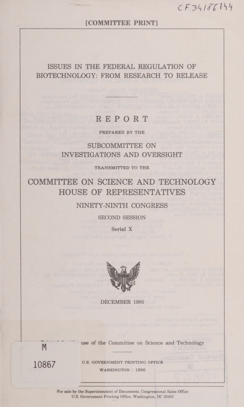 CR3G(FE 14 [COMMITTEE PRINT] ISSUES IN THE FEDERAL REGULATION OF BIOTECHNOLOGY: FROM RESEARCH TO RELEASE REPORT PREPARED BY THE SUBCOMMITTEE ON INVESTIGATIONS AND OVERSIGHT TRANSMITTED TO THE COMMITTEE ON SCIENCE AND TECHNOLOGY HOUSE OF REPRESENTATIVES NINETY-NINTH CONGRESS SECOND SESSION  DECEMBER 1986 mm ¢ + a m M U.S. GOVERNMENT PRINTING OFFICE “~ use of the Committee on Science and Technology  For sale by the Superintendent of Documents, Congressional Sales Office U.S. Government Printing Office, Washington, DC 20402