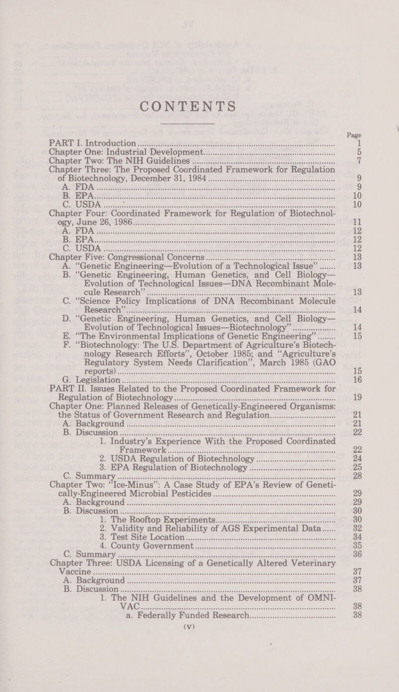 CONTENTS PART 1. Inteoduction 26 GRR Cae eee eae hese acanabige OEMs veneeet Chapter One: Industrial Development.................cccccssccsccesscceseessscesecesseenseees Chapter Two: The NIH Guidelines .................cccccssccssscesccescceseeesseesnceeasesseeees Chapter Three: The Proposed Coordinated Framework for Regulation a oe December a) feces soe! Une tatesiat Sethi ny nee aera eiivinn ae OOOO CELE OHO DOES TOS SOOEEE OOOO SEDO SORES EOOE EDO OOOH OO OS SESOTOD ESOS ESO SES SESH SSF OOD OSTEO HEH O TOE DHD00OS0E0R Chapter Four: Coordinated Framework for Regulation of Biotechnol- ‘. Les SOUS ooh rn ne RENE SPR IS RPE iret RES. Shh Lk a raat el it POCO SCO HEH OO EERE LOO SOE ODES ODEO EO OSOO OYE EO OES OO OTE SESHO OO SOO SOOO OOO SOTO OOOH OOOOH SOOO TOTLD DOSE TOOL 09ODES Chapter Five: Congressional Concerns ...............c:cccsccssscessscssscesscesscesessseesecs A. “Genetic Engineering—Evolution of a Technological Issue’’ ....... B. “Genetic Engineering, Human Genetics, and Cell Biology— Evolution of Technological Issues—DNA Recombinant Mole- PUlle-ROSCATCN titan ie, or in eee ee aeepai ee eerie neegtiiinns . “Science Policy Implications of DNA Recombinant Molecule je CSch: LAG) » Kile Coe a ate ts apt fas 9 oe aa Pee: Me SP ARTE CER ee Se . “Genetic Engineering, Human Genetics, and Cell Biology— Evolution of Technological Issues—Biotechnology ’’ .................+- “The Environmental Implications of Genetic Engineering” si in . “Biotechnology: The U.S. Department of Agriculture’ s Biotech- nology Research Efforts’, October 1985; and ‘‘Agriculture’s Regulatory System Needs Clarification”, March 1985 (GAO REY 0 By te ee fe oR ng a i Ea pee eR OID Sag 02125 |&lt;) Fe oc) 0 nee tes ER ae eet AT cA ean aL et a ome A PART II. Issues Related to the Proposed Coordinated Framework for Regulation. of Biotech mology vc secsivoiss vise. seiage qieesssiailesadsansun peeing toncsowvenie eioke&gt; Chapter One: Planned Pec of Genetically-Engineered Organisms: the Status of Government Research and Regulation................:csceeee PP IBACK OV OUN C120 oe. oie Bits os tdmeroaedtncicds NEA Ade a bo hcia Rota octeoeb ana Be Discussion 4..4Aioee. hasten Sk ea Be Ee Bs A 1. Industry’s Experience With the Proposed Coordinated BRAC WOE Rate st an snc vcoanie que stuath odidutodeivaedcauavevanieatoeate caves 2. USDA Regulation of Biotechnology ..............cscecseeceeeees 3. EPA Regulation of Biotechnology ..............cececsesceeereeeeee C. Summary fs ck eat cdi Neath BERGER obfe RTS ce Ak Medi OREN Chapter Two: “Ice-Minus”: A Case Study of EPA’s Review of Geneti- cally-Engineered Microbial Pesticides ................:csscccssccesssccesscessecesseesenees BACK STOUT 2c, is Re. OR Ei ERE IIR, HE HO Leann ees BaDiscussion 2. area ik eee RA I, ens DARE RBs 1. The Rooftop Experiments...............:...c:cccsccssscssseesccssceeccensees 2. Validity and Reliability of AGS Experimental Data...... De RORU SILC? LOCATION 55 .ccpass cbse -susanc’cresvecsap aor eacsarbeee saransoeanchamee&gt; cos CMI I Fos erate ct A ccatatel Alaliioen 2 oenacmTeie leis shan « eebmanta mete aatee Raagst Chapter iiiyce, USDA Licensing of a Genetically Altered Veterinary VIAN cs cca so tet eM acest ike tees Peesaduaeaudh cane ties Pyoisseaanptapeetees Per NSACK GROW a3. Ue ite ce ee sev ewe ans ED ASC HSS OM vceceay each ant cas Cadel echt casothv Swodpataslebh cs ceinie uaesalvenlawniesauinees mi Oo CO CCH CEO OTOO DOE EOO OE HOO OH EOD OEE OOOO SED EOHOHT OOS HOTOHOO OOO OOEO SEO OOO HEL HEEOOOROOSOHOED (Vv) 13 14 14