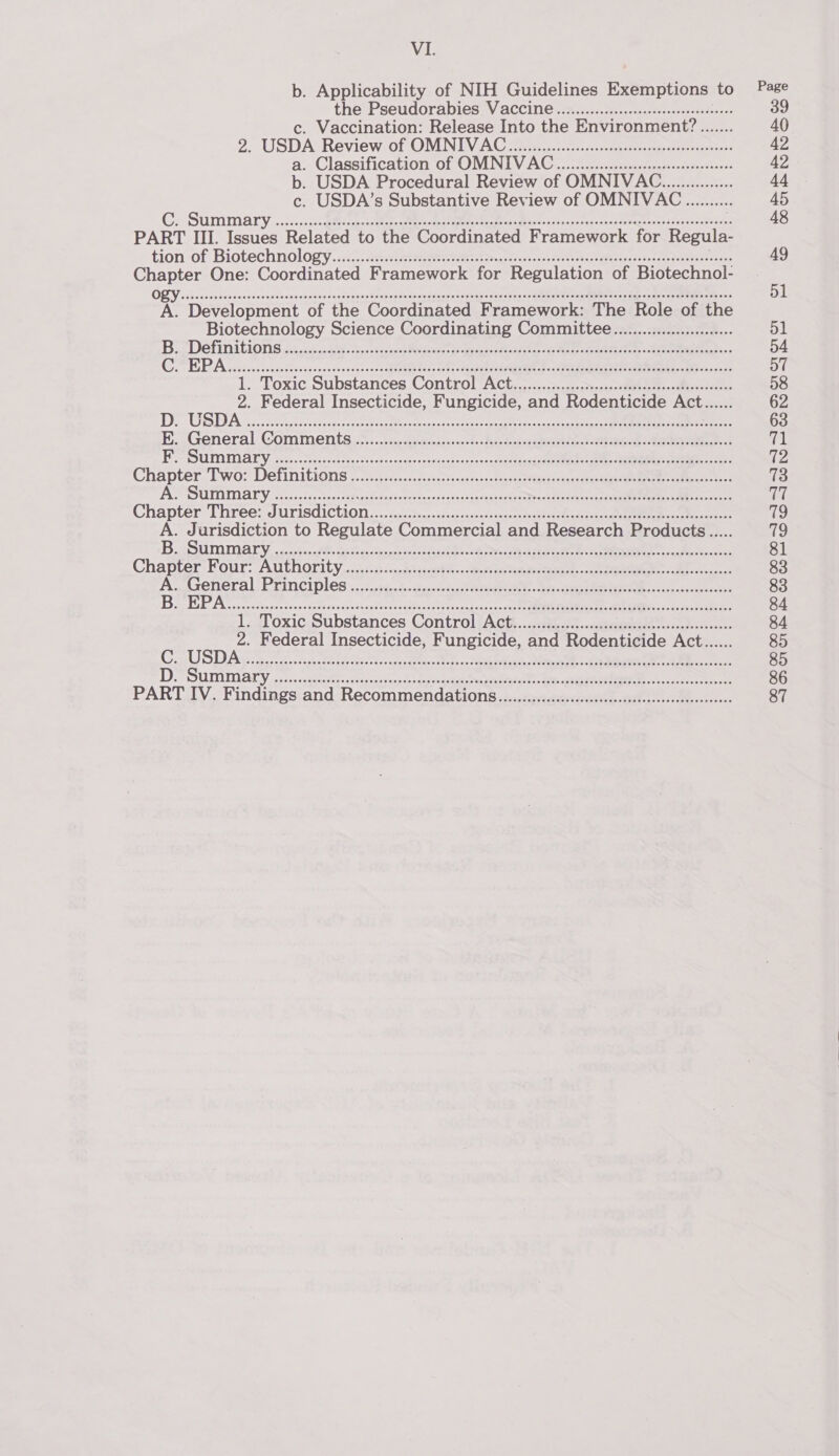 b. Applicability of NIH Guidelines Exemptions to Page the Pseudorabies Vaccine ................ccsscersesesesooees 39 c. Vaccination: Release Into the Environment? ....... 40 2. USDA‘ Review. of OMNIN ACG eres chee eee! 42 a. Classification of OMNUV AG. farsentens eer ese 42 b. USDA Procedural Review of OMNIVAC............... 44 c. USDA’s Substantive Review of OMNIVAC .......... 45 Ci, SUMMALY .0c-- con ger ae teh cote Res oes ete snd sacnbes -ctacsrmento risesenePaiaes 48 PART III. Issues Related to the Coordinated Framework for Regul tion-of Biotechnology, sic. eececetererecrtes ttn esas, a acsol mea Bevaiss-t-loa ust eens 49 Chapter One: Coordinated Framework for Regulation of Biotechnol- ORY ssisciesiissnnseetesdocneescdeavetclecayp tovpunte so cegeesdsrepats cep cvnes) Seeeete aa ne On IEE ger a a &lt;a 51 A. Development of the Coordinated Framework: The Role of the Biotechnology Science Coordinating Committee................cee 51 Bis Definitions 23 c.cuaht nc tuct eau es Prateek mae: eee... 54 GoPEPA sopiocs Senco la vocsaceodscovstsscl hee ede O0t. tegen vag tated» ede eet eee &gt;) 57 1. Toxic Substances Control Act...-:::-2es,ssbveceosede¥e seeds -&lt;Mbesstecee, 58 2. Federal Insecticide, Fungicide, and Rodenticide Act...... 62 1D alt tei} BY ROP eS Le Ate i nme eM MEO So. oy Dare oa 63 BE. General, COMMENLS.%..., sscscacannesane 0d. &lt;dees sons rendarertey so RSM eC cy Pe UPAIMI ALY. oecos- ches lovin vectcaes:naseeccucessae-sos&lt;neseertecca ste ny ine amma: Sanat tee {Pe Chapter. Two? Definitions 0.7.sc5c..saktsacts-+&lt;d sess Sandee tetgstaducae nara a 73 PRS UII AVY ore ccnse, Macatee ines ti csc) cat deaveeen crane eee he ea hd Chapter Three? JUrisGicuion,...2cstirs..srvas sevens segue cssdives fe deg-c cadet tee eaereses 79 A. Jurisdiction to Regulate Commercial and Research Products...... 79 B ZSUMMALY. co hedts ae hes Gees ee BO ae RO A te aca 81 Chapter Four: Authority ucstcsccncpeesecuvth. oeovesteabistaeeeh co aeee et cs. 83 A. General Principles, .:5 /ya-.%&lt;divssoncst taalgeeeee ey cece ee cso cased abo 83 BrP Ary cotyaitsancstittvesercsaaniners cottice oe tiaced areas art RD On kee Fae ee 84 1s oxic.&lt;Substances Control iActt.. &lt;sias..caaueiese is ooo o0ees 84 2. Federal Insecticide, Fungicide, and Rodenticide Act...... 85 CUS DAP a ce shen oap ries Sai eias, nec baeen tet A eee 85 DS SUMIMALY ois svcetaty cteisevind patiaticmm aia. ex casey een 86