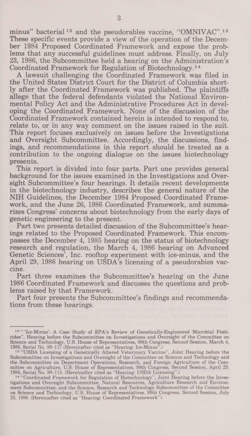 minus’ bacterial !2 and the pseudorables vaccine, “OMNIVAC’”.!8 These specific events provide a view of the operation of the Decem- ber 1984 Proposed Coordinated Framework and expose the prob- lems that any successful guidelines must address. Finally, on July 23, 1986, the Subcommittee held a hearing on the Administration’s Coordinated Framework for Regulation of Biotechnology. !4 A lawsuit challenging the Coordinated Framework was filed in the United States District Court for the District of Columbia short- ly after the Coordinated Framework was published. The plaintiffs allege that the federal defendants violated the National Environ- mental Policy Act and the Administrative Procedures Act in devel- oping the Coordinated Framework. None of the discussion of the Coordinated Framework contained herein is intended to respond to, relate to, or in any way comment on the issues raised in the suit. This report focuses exclusively on issues before the Investigations and Oversight Subcommittee. Accordingly, the discussions, find- ings, and recommendations in this report should be treated as a contribution to the ongoing dialogue on the issues biotechnology presents. This report is divided into four parts. Part one provides general background for the issues examined in the Investigations and Over- sight Subcommittee’s four hearings. It details recent developments in the biotechnology industry, describes the general nature of the NIH Guidelines, the December 1984 Proposed Coordinated Frame- work, and the June 26, 1986 Coordinated Framework, and summa- rizes Congress’ concerns about biotechnology from the early days of genetic engineering to the present. Part two presents detailed discussion of the Subcommittee’s hear- ings related to the Proposed Coordinated Framework. This encom- passes the December 4, 1985 hearing on the status of biotechnology research and regulation, the March 4, 1986 hearing on Advanced Genetic Sciences’, Inc. rooftop experiment with ice-minus, and the April 29, 1986 hearing on USDA’s licensing of a pseudorabies vac- cine. Part three examines the Subcommittee’s hearing on the June 1986 Coordinated Framework and discusses the questions and prob- lems raised by that Framework. Part four presents the Subcommittee’s findings and recommenda- tions from these hearings. 12 “ ‘Ice-Minus’:: A Case Study of EPA’s Review of Genetically-Engineered Microbial Pesti- cides’, Hearing before the Subcommittee on Investigations and Oversight of the Committee on Science and Technology, U.S. House of Representatives, 99th Congress, Second Session, March 4, 1986, Serial No. 99-117 (Hereinafter cited as ‘Hearing: Ice-Minus’”’.) 13 “USDA Licensing of a Genetically Altered Veterinary Vaccine’, Joint Hearing before the Subcommittee on Investigations and Oversight of the Committee on Science and Technology and the Subcommittee on Department Operations, Research, and Foreign Agriculture of the Com- mittee on Agriculture, U.S. House of Representatives, 99th Congress, Second Session, April 29, 1986, Serial No. 99-115. (Hereinafter cited as “Hearing: USDA Licensing”’.) 14 “Coordinated Framework for Regulation of Biotechnology’, Joint Hearing before the Inves- tigations and Oversight Subcommittee; Natural Resources, Agriculture Research and Environ- ment Subcommittee; and the Science, Research and Technology Subcommittee of the Committee on Science and Technology, U.S. House of Representatives, 99th Congress, Second Session, July 23, 1986. (Hereinafter cited as ‘Hearing: Coordinated Framework’).