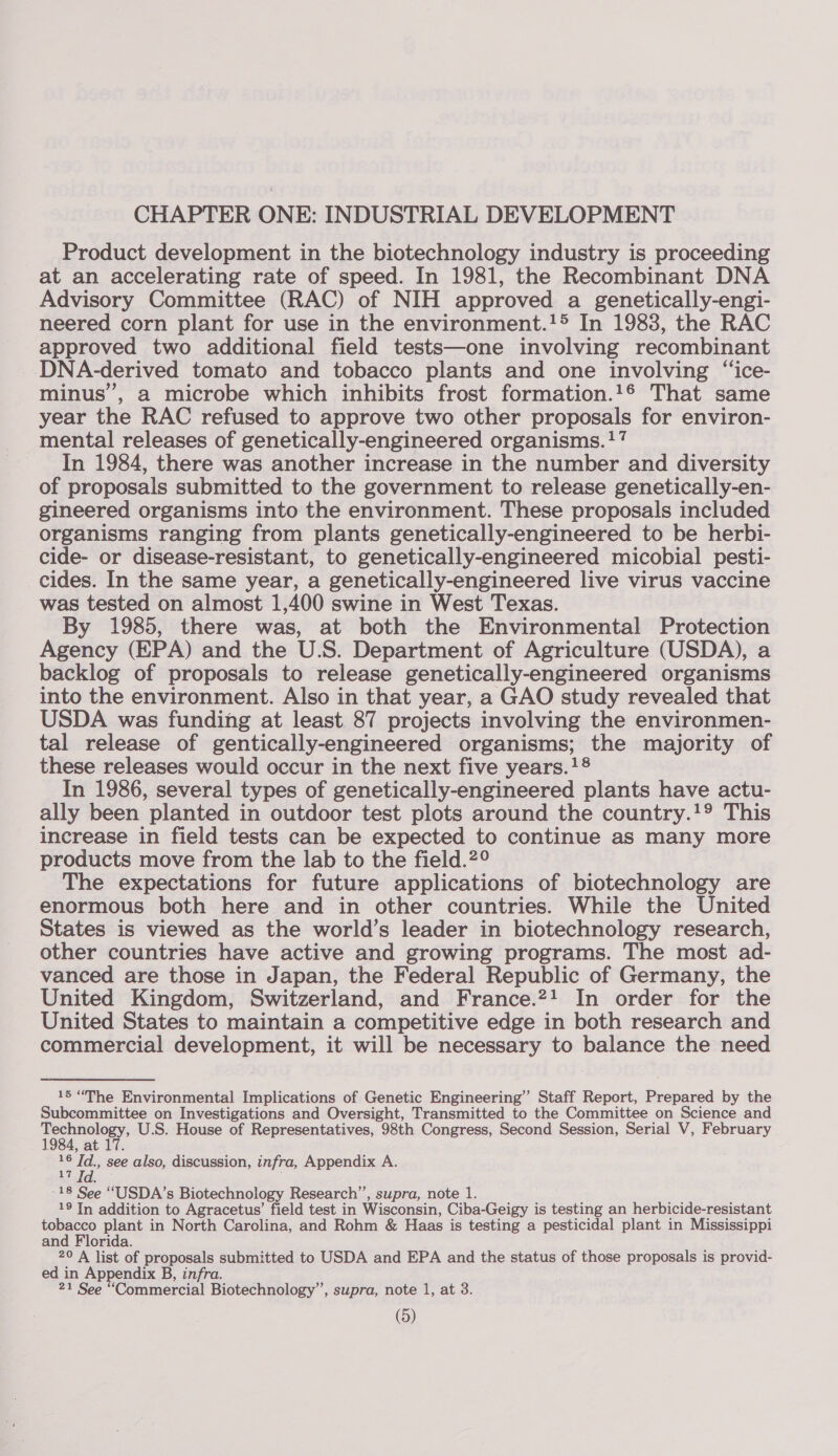 CHAPTER ONE: INDUSTRIAL DEVELOPMENT Product development in the biotechnology industry is proceeding at an accelerating rate of speed. In 1981, the Recombinant DNA Advisory Committee (RAC) of NIH approved a genetically-engi- neered corn plant for use in the environment.!&gt; In 1983, the RAC approved two additional field tests—one involving recombinant DNA-derived tomato and tobacco plants and one involving “‘ice- minus’, a microbe which inhibits frost formation.!1® That same year the RAC refused to approve two other proposals for environ- mental releases of genetically-engineered organisms. ‘7 In 1984, there was another increase in the number and diversity of proposals submitted to the government to release genetically-en- gineered organisms into the environment. These proposals included organisms ranging from plants genetically-engineered to be herbi- cide- or disease-resistant, to genetically-engineered micobial pesti- cides. In the same year, a genetically-engineered live virus vaccine was tested on almost 1,400 swine in West Texas. By 1985, there was, at both the Environmental Protection Agency (EPA) and the U.S. Department of Agriculture (USDA), a backlog of proposals to release genetically-engineered organisms into the environment. Also in that year, a GAO study revealed that USDA was funding at least 87 projects involving the environmen- tal release of gentically-engineered organisms; the majority of these releases would occur in the next five years.!8 In 1986, several types of genetically-engineered plants have actu- ally been planted in outdoor test plots around the country.!°* This increase in field tests can be expected to continue as many more products move from the lab to the field.?° The expectations for future applications of biotechnology are enormous both here and in other countries. While the United States is viewed as the world’s leader in biotechnology research, other countries have active and growing programs. The most ad- vanced are those in Japan, the Federal Republic of Germany, the United Kingdom, Switzerland, and France.?! In order for the United States to maintain a competitive edge in both research and commercial development, it will be necessary to balance the need 15 “The Environmental Implications of Genetic Engineering” Staff Report, Prepared by the Subcommittee on Investigations and Oversight, Transmitted to the Committee on Science and Eee U.S. House of Representatives, 98th Congress, Second Session, Serial V, February 984, at 17. a Id., see also, discussion, infra, Appendix A. -18 See “USDA’s Biotechnology Research’, supra, note 1. 19 In addition to Agracetus’ field test in Wisconsin, Ciba-Geigy is testing an herbicide-resistant tobacco plant in North Carolina, and Rohm &amp; Haas is testing a pesticidal plant in Mississippi and Florida. 20 A list of proposals submitted to USDA and EPA and the status of those proposals is provid- ed in Appendix B, infra. 21 See “Commercial Biotechnology”, supra, note 1, at 3.