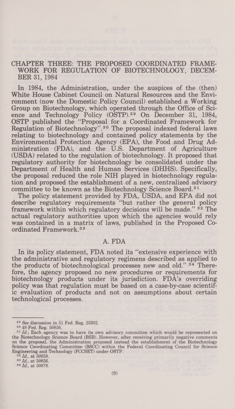 WORK FOR REGULATION OF BIOTECHNOLOGY, DECEM- BER 31, 1984 In 1984, the Administration, under the auspices of the (then) White House Cabinet Council on Natural Resources and the Envi- ronment (now the Domestic Policy Council) established a Working Group on Biotechnology, which operated through the Office of Sci- ence and Technology Policy (OSTP).29 On December 31, 1984, OSTP published the ‘Proposal for a Coordinated Framework for Regulation of Biotechnology’’.2° The proposal indexed federal laws relating to biotechnology and contained policy statements by the Environmental Protection Agency (KPA), the Food and Drug Ad- ministration (FDA), and the U.S. Department of Agriculture (USDA) related to the regulation of biotechnology. It proposed that regulatory authority for biotechnology be consolidated under the Department of Health and Human Services (DHHS). Specifically, the proposal reduced the role NIH played in biotechnology regula- tion and proposed the establishment of a new, centralized advisory committee to be known as the Biotechnology Science Board.?? The policy statement provided by FDA, USDA, and EPA did not describe regulatory requirements “but rather the general policy framework within which regulatory decisions will be made.” #2 The actual regulatory authorities upon which the agencies would rely was contained in a matrix of laws, published in the Proposed Co- ordinated Framework.?? A. FDA In its policy statement, FDA noted its ‘extensive experience with the administrative and regulatory regimens described as applied to the products of biotechnological processes new and old.” 3+ There- fore, the agency proposed no new procedures or requirements for biotechnology products under its jurisdiction. FDA’s overriding policy was that regulation must be based on a case-by-case scientif- ic evaluation of products and not on assumptions about certain technological processes. | 29 See discussion in 51 Fed. Reg. 23302. 30 49 Fed. Reg. 50856. 81 7d.; Each agency was to have its own advisory committee which would be represented on the Biotechnology Science Board (BSB). However, after receiving primarily negative comments on the proposal, the Administration proposed instead the establishment of the Biotechnology Science Coordinating Committee (BSCC) within the Federal Coordinating Council for Science Engineering and Technology (FCCSET) under OSTP. 32 Td., at 50858. 33 Td., at 50856. 34 Td., at 50878.