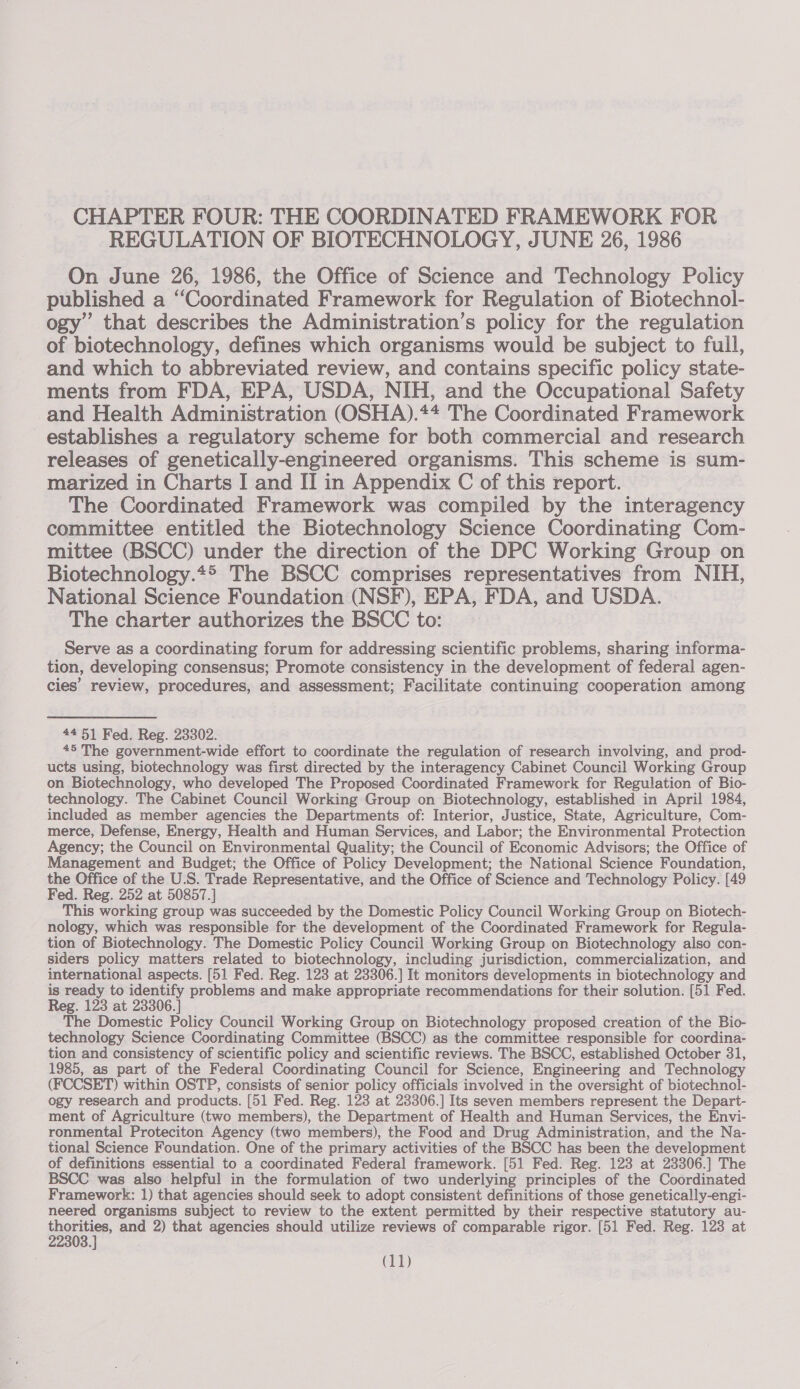 CHAPTER FOUR: THE COORDINATED FRAMEWORK FOR REGULATION OF BIOTECHNOLOGY, JUNE 26, 1986 On June 26, 1986, the Office of Science and Technology Policy published a ‘‘Coordinated Framework for Regulation of Biotechnol- ogy” that describes the Administration’s policy for the regulation of biotechnology, defines which organisms would be subject to full, and which to abbreviated review, and contains specific policy state- ments from FDA, EPA, USDA, NIH, and the Occupational Safety and Health Administration (OSHA).** The Coordinated Framework establishes a regulatory scheme for both commercial and research releases of genetically-engineered organisms. This scheme is sum- marized in Charts I and II in Appendix C of this report. The Coordinated Framework was compiled by the interagency committee entitled the Biotechnology Science Coordinating Com- mittee (BSCC) under the direction of the DPC Working Group on Biotechnology.4® The BSCC comprises representatives from NIH, National Science Foundation (NSF), EPA, FDA, and USDA. The charter authorizes the BSCC to: Serve as a coordinating forum for addressing scientific problems, sharing informa- tion, developing consensus; Promote consistency in the development of federal agen- cies’ review, procedures, and assessment; Facilitate continuing cooperation among 4451 Fed. Reg. 23302. 45 The government-wide effort to coordinate the regulation of research involving, and prod- ucts using, biotechnology was first directed by the interagency Cabinet Council Working Group on Biotechnology, who developed The Proposed Coordinated Framework for Regulation of Bio- technology. The Cabinet Council Working Group on Biotechnology, established in April 1984, included as member agencies the Departments of: Interior, Justice, State, Agriculture, Com- merce, Defense, Energy, Health and Human Services, and Labor; the Environmental Protection Agency; the Council on Environmental Quality; the Council of Economic Advisors; the Office of Management and Budget; the Office of Policy Development; the National Science Foundation, the Office of the U.S. Trade Representative, and the Office of Science and Technology Policy. [49 Fed. Reg. 252 at 50857.] This working group was succeeded by the Domestic Policy Council Working Group on Biotech- nology, which was responsible for the development of the Coordinated Framework for Regula- tion of Biotechnology. The Domestic Policy Council Working Group on Biotechnology also con- siders policy matters related to biotechnology, including jurisdiction, commercialization, and international aspects. [51 Fed. Reg. 123 at 23306.] It monitors developments in biotechnology and is ready to identify problems and make appropriate recommendations for their solution. [51 Fed. Reg. 123 at 23306.] The Domestic Policy Council Working Group on Biotechnology proposed creation of the Bio- technology Science Coordinating Committee (BSCC) as the committee responsible for coordina- tion and consistency of scientific policy and scientific reviews. The BSCC, established October 31, 1985, as part of the Federal Coordinating Council for Science, Engineering and Technology (FCCSET) within OSTP, consists of senior policy officials involved in the oversight of biotechnol- ogy research and products. [51 Fed. Reg. 123 at 23306.] Its seven members represent the Depart- ment of Agriculture (two members), the Department of Health and Human Services, the Envi- ronmental Proteciton Agency (two members), the Food and Drug Administration, and the Na- tional Science Foundation. One of the primary activities of the BSCC has been the development of definitions essential to a coordinated Federal framework. [51 Fed. Reg. 123 at 23306.] The BSCC was also helpful in the formulation of two underlying principles of the Coordinated Framework: 1) that agencies should seek to adopt consistent definitions of those genetically-engi- neered organisms subject to review to the extent permitted by their respective statutory au- sosonr” and 2) that agencies should utilize reviews of comparable rigor. [51 Fed. Reg. 123 at
