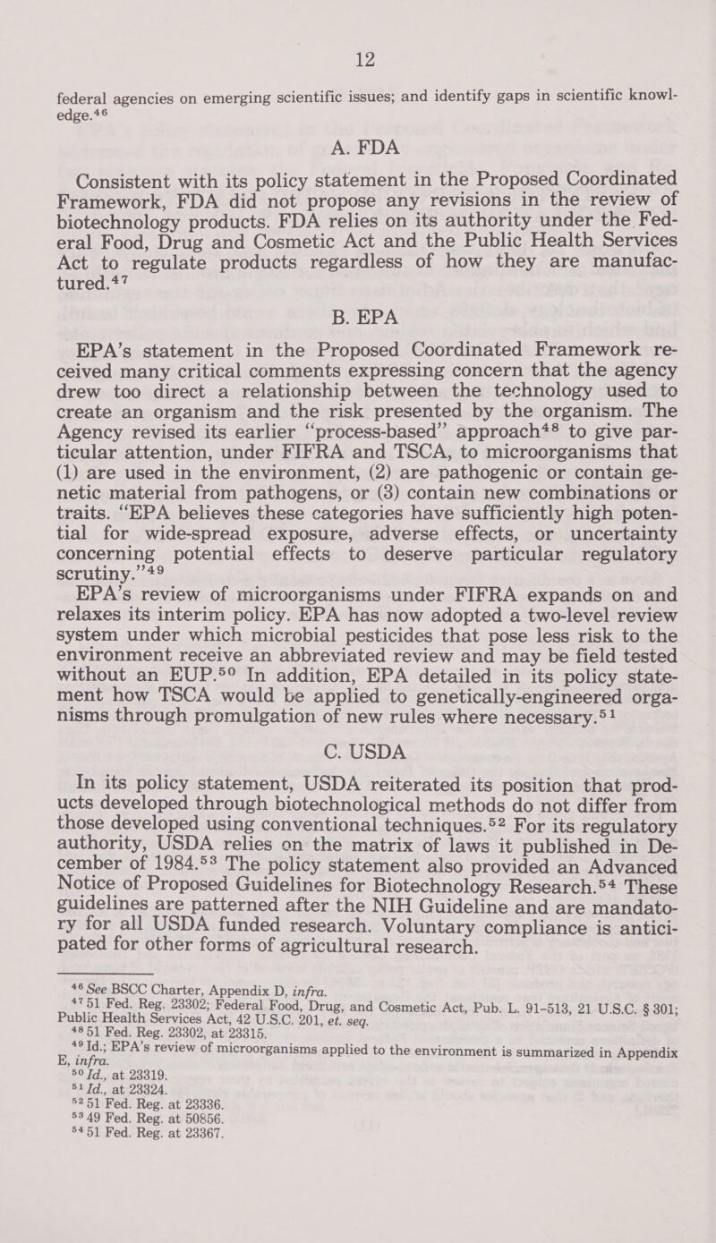 federal agencies on emerging scientific issues; and identify gaps in scientific knowl- edge.*® A. FDA Consistent with its policy statement in the Proposed Coordinated Framework, FDA did not propose any revisions in the review of biotechnology products. FDA relies on its authority under the Fed- eral Food, Drug and Cosmetic Act and the Public Health Services Act to regulate products regardless of how they are manufac- tured.*7 B. EPA EPA’s statement in the Proposed Coordinated Framework re- ceived many critical comments expressing concern that the agency drew too direct a relationship between the technology used to create an organism and the risk presented by the organism. The Agency revised its earlier “process-based” approach*® to give par- ticular attention, under FIFRA and TSCA, to microorganisms that (1) are used in the environment, (2) are pathogenic or contain ge- netic material from pathogens, or (3) contain new combinations or traits. “EPA believes these categories have sufficiently high poten- tial for wide-spread exposure, adverse effects, or uncertainty concerning potential effects to deserve particular regulatory scrutiny.’ +9 EPA’s review of microorganisms under FIFRA expands on and relaxes its interim policy. EPA has now adopted a two-level review system under which microbial pesticides that pose less risk to the environment receive an abbreviated review and may be field tested without an EUP.®° In addition, EPA detailed in its policy state- ment how TSCA would be applied to genetically-engineered orga- nisms through promulgation of new rules where necessary.®1! C. USDA In its policy statement, USDA reiterated its position that prod- ucts developed through biotechnological methods do not differ from those developed using conventional techniques.52 For its regulatory authority, USDA relies on the matrix of laws it published in De- cember of 1984.5° The policy statement also provided an Advanced Notice of Proposed Guidelines for Biotechnology Research.5+ These guidelines are patterned after the NIH Guideline and are mandato- ry for all USDA funded research. Voluntary compliance is antici- pated for other forms of agricultural research. 46 Sees Charter, Appendix D, infra. #751 Fed. Reg. 23302; Federal Food, Drug, and Cosmetic Act, Pub. L. 91-518, 21 ; Public Health Services Act, 42 U.S.C. 201, et. seq. : pea SS 4851 Fed. Reg. 23302, at 23315. : a o EPA's review of microorganisms applied to the environment is summarized in Appendix , infra. BOTA Btu 9: S21. atiwooes., 52 51 Fed. Reg. at 23336. 53.49 Fed. Reg. at 50856. 5451 Fed. Reg. at 23367.