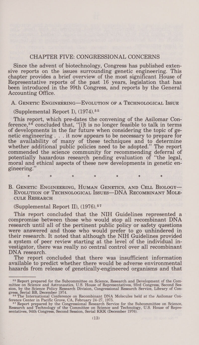 CHAPTER FIVE: CONGRESSIONAL CONCERNS Since the advent of biotechnology, Congress has published exten- sive reports on the issues surrounding genetic engineering. This chapter provides a brief overview of the most significant House of Representative reports of the past 16 years, legislation that has been introduced in the 99th Congress, and reports by the General Accounting Office. A. GENETIC ENGINEERING—EVOLUTION OF A TECHNOLOGICAL ISSUE (Supplemental Report I), (1974).55 This report, which pre-dates the convening of the Asilomar Con- ference,*°* concluded that, “i]t is no longer feasible to talk in terms of developments in the far future when considering the topic of ge- netic engineering. . . it now appears to be necessary to prepare for the availability of many of these techniques and to determine whether additional public policies need to be adopted.” The report commended the science community for recommending deferral of potentially hazardous research pending evaluation of “the legal, moral and ethical aspects of these new developments in genetic en- gineering.” * * % * * * * B. GENETIC ENGINEERING, HUMAN GENETICS, AND CELL BIloLOGY— EVOLUTION OF TECHNOLOGICAL ISSUES—DNA RECOMBINANT MOLE- CULE RESEARCH (Supplemental Report II), (1976).57 This report concluded that the NIH Guidelines represented a compromise between those who would stop all recombinant DNA research until all of the pertinent public policy or safety questions were answered and those who would prefer to go unhindered in their research. It noted that although the NIH Guidelines provided a system of peer review starting at the level of the individual in- vestigator, there was really no central control over all recombinant DNA research. The report concluded that there was insufficient information available to predict whether there would be adverse environmental hazards from release of genetically-engineered organisms and that 55 Report prepared for the Subcommittee on Science, Research and Development of the Com- mittee on Science and Astronautics, U.S. House of Representatives, 98rd Congress, Second Ses- sion, by the Science Policy Research Division, Congressional Research Service, Library of Con- gress, Serial BB, December 1974. 56 The International Conference on Recombinant DNA Molecules held at the Asilomar Con- ference Center in Pacific Grove, CA, February 24-27, 1975. 57 Report prepared by the Congressional Research Service for the Subcommittee on Science, Research and Technology of the Committee on Science and Technology, U.S. House of Repre- sentatives, 94th Congress, Second Session, Serial KKK (December 1976).