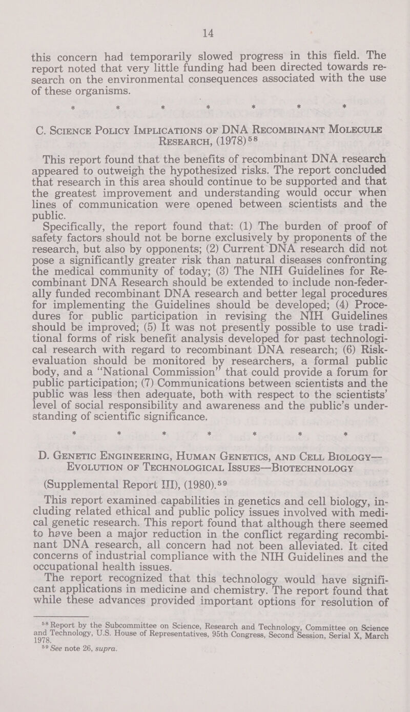 this concern had temporarily slowed progress in this field. The report noted that very little funding had been directed towards re- search on the environmental consequences associated with the use of these organisms. * ** ** * * Let * C. ScreNcE Poticy IMPLICATIONS OF DNA RECOMBINANT MOLECULE RESEARCH, (1978) 58 This report found that the benefits of recombinant DNA research appeared to outweigh the hypothesized risks. The report concluded that research in this area should continue to be supported and that the greatest improvement and understanding would occur when lines of communication were opened between scientists and the public. Specifically, the report found that: (1) The burden of proof of safety factors should not be borne exclusively by proponents of the research, but also by opponents; (2) Current DNA research did not pose a significantly greater risk than natural diseases confronting the medical community of today; (8) The NIH Guidelines for Re- combinant DNA Research should be extended to include non-feder- ally funded recombinant DNA research and better legal procedures for implementing the Guidelines should be developed; (4) Proce- dures for public participation in revising the NIH Guidelines should be improved; (5) It was not presently possible to use tradi- tional forms of risk benefit analysis developed for past technologi- cal research with regard to recombinant DNA research; (6) Risk- evaluation should be monitored by researchers, a formal public body, and a “National Commission” that could provide a forum for public participation; (7) Communications between scientists and the public was less then adequate, both with respect to the scientists’ level of social responsibility and awareness and the public’s under- standing of scientific significance. * * * * * * * D. GENETIC ENGINEERING, HUMAN GENETICS, AND CELL BIOLOGY— EVOLUTION OF TECHNOLOGICAL ISSUES—BIOTECHNOLOGY (Supplemental Report TD, (1980).59 This report examined capabilities in genetics and cell biology, in- cluding related ethical and public policy issues involved with medi- cal genetic research. This report found that although there seemed to have been a major reduction in the conflict regarding recombi- nant DNA research, ali concern had not been alleviated. It cited concerns of industrial compliance with the NIH Guidelines and the occupational health issues. The report recognized that this technology would have signifi- cant applications in medicine and chemistry. The report found that while these advances provided important options for resolution of 58 Report by the Subcommittee on Science, Research and Technology, Committ Sci rin eA U.S. House of Representatives, 95th Congress, Seno ae Serial X, March 59 See note 26, supra.