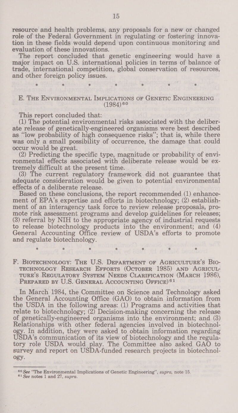 resource and health problems, any proposals for a new or changed role of the Federal Government in regulating or fostering innova- tion in these fields would depend upon continuous monitoring and evaluation of these innovations. The report concluded that genetic engineering would have a major impact on U.S. international policies in terms of balance of trade, international competition, global conservation of resources, and other foreign policy issues. * * * * Xe oo * E. THE ENVIRONMENTAL IMPLICATIONS OF GENETIC ENGINEERING (1984) 6° This report concluded that: (1) The potential environmental risks associated with the deliber- ate release of genetically-engineered organisms were best described as “low probability of high consequence risks’; that is, while there was only a small possibility of occurrence, the damage that could occur would be great. (2) Predicting the specific type, magnitude or probability of envi- ronmental effects associated with deliberate release would be ex- tremely difficult at the present time. (3) The current regulatory framework did not guarantee that adequate consideration would be given to potential environmental effects of a deliberate release. Based on these conclusions, the report recommended (1) enhance- ment of EPA’s expertise and efforts in biotechnology; (2) establish- ment of an interagency task force to review release proposals, pro- mote risk assessment programs and develop guidelines for releases; (3) referral by NIH to the appropriate agency of industrial requests to release biotechnology products into the environment; and (4) General Accounting Office review of USDA’s efforts to promote and regulate biotechnology. * * * * * * * F. BIoTECHNOLOGY: THE U.S. DEPARTMENT OF AGRICULTURE'S Bio- TECHNOLOGY RESEARCH EFrorts (OcTOBER 1985) AND AGRICUL- TURES REGULATORY SySTEM NEEDS CLARIFICATION (MARCH 1986), PREPARED BY U.S. GENERAL ACCOUNTING OFFICE) ®! In March 1984, the Committee on Science and Technology asked the General Accounting Office (GAO) to obtain information from the USDA in the following areas: (1) Programs and activities that relate to biotechnology; (2) Decision-making concerning the release of genetically-engineered organisms into the environment; and (8) Relationships with other federal agencies involved in biotechnol- by. In addition, they were asked to obtain information regarding USDA’s communication of its view of biotechnology and the regula- tory role USDA would play. The Committee also asked GAO to survey and report on USDA-funded research projects in biotechnol- ogy. 80 See “The Environmental Implications of Genetic Engineering”, supra, note 15. 61 See notes 1 and 27, supra.
