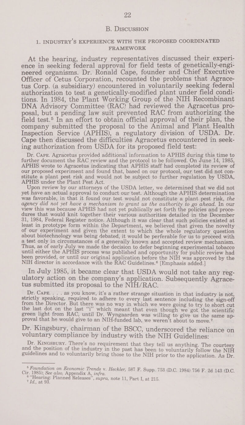 B. DISCUSSION 1. INDUSTRY’S EXPERIENCE WITH THE PROPOSED COORDINATED FRAMEWORK At the hearing, industry representatives discussed their experi- ence in seeking federal approval for field tests of genetically-engi- neered organisms. Dr. Ronald Cape, founder and Chief Executive Officer of Cetus Corporation, recounted the problems that Agrace- tus Corp. (a subsidiary) encountered in voluntarily seeking federal authorization to test a genetically-modified plant under field condi- tions. In 1984, the Plant Working Group of the NIH Recombinant DNA Advisory Committee (RAC) had reviewed the Agracetus pro- posal, but a pending law suit prevented RAC from authorizing the field test.® In an effort to obtain official approval of their plan, the company submitted the proposal to the Animal and Plant Health Inspection Service (APHIS), a regulatory division of USDA. Dr. Cape then discussed the difficulties Agracetus encountered in seek- ing authorization from USDA for its proposed field test: Dr. Carr. Agracetus provided additional information to APHIS during this time to further document the RAC review and the protocol to be followed. On June 14, 1985, APHIS wrote to Agracetus indicating that APHIS staff had completed its review of our proposed experiment and found that, based on our protocol, our test did not con- stitute a plant pest risk and would not be subject to further regulation by USDA, APHIS under the Plant Pest Act. . Upon review by our attorneys of the USDA letter, we determined that we did not yet have an actual approval to conduct our test. Although the APHIS determination was favorable, in that it found our test would not constitute a plant pest risk, the agency did not yet have a mechanism to grant us the authority to go ahead. In our view this was because APHIS had not yet publically set forth the policies and proce- dures that would knit together their various authorities detailed in the December 31, 1984, Federal Register notice. Although it was clear that such policies existed at least in prototype form within the Department, we believed that given the novelty of our experiment and given the extent to which the whole regulatory question about biotechnology was being debated, it would be perferable for us to proceed with a test only in circumstances of a generaily known and accepted review mechanism. Thus, as of early July we made the decision to defer beginning experimental tobacco until either the APHIS process was published and opportunity for public review had been provided, or until our original application before the NIH was approved by the NIH director in accordance with the RAC Guidelines.* [Emphasis added. ] In July 1985, it became clear that USDA would not take any reg- ulatory action on the company’s application. Subsequently Agrace- tus submitted its proposal to the NIH/RAC. Dr. CAPE... . as you know, it’s a rather strange situation in that industry is not, strictly speaking, required to adhere to every last sentence including the sign-off from the Director. But there was no way in which we were going to try to short cut the last dot on the last “i” which meant that even though we got the scientific green light from RAC, until Dr. Wyngaarden was willing to give us the same ap- proval that he would give to an NIH-funded lab, we weren’t about to move.? Dr. Kingsbury, chairman of the BSCC, underscored the reliance on voluntary compliance by industry with the NIH Guidelines: Dr. KINGSBURY. There’s no requirement that they teli us anything. The courtesy and the position of the industry in the past has been to voluntarily follow the NIH guidelines and to voluntarily bring those to the NIH prior to the application. As Dr. 5 Foundation on Economic Trends v. Heckler, 587 F.S . 758 (D Cir. 1985); See also, Appendix A, infra. BRR aol aE aaa DU ater Planned Releases”, supra, note 11, Part I, at 215. Id. a :