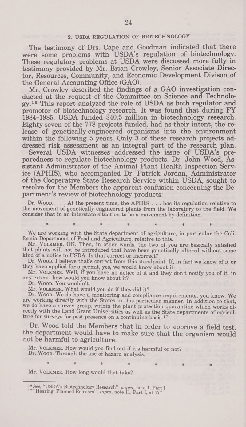 2. USDA REGULATION OF BIOTECHNOLOGY The testimony of Drs. Cape and Goodman indicated that there were some problems with USDA’s regulation of biotechnology. These regulatory problems at USDA were discussed more fully in testimony provided by Mr. Brian Crowley, Senior Associate Direc- tor, Resources, Community, and Economic Development Divison of the General Accounting Office (GAO). Mr. Crowley described the findings of a GAO investigation con- ducted at the request of the Committee on Science and Technolo- gy.16 This report analyzed the role of USDA as both regulator and promotor of biotechnology research. It was found that during FY 1984-1985, USDA funded $40.5 million in biotechnology research. Eighty-seven of the 778 projects funded, had as their intent, the re- lease of genetically-engineered organisms into the environment within the following 5 years. Only 3 of these research projects ad- dressed risk assessment as an integral part of the research plan. Several USDA witnesses addressed the issue of USDA’s pre- paredness to regulate biotechnology products. Dr. John Wood, As- sistant Administrator of the Animal Plant Health Inspection Serv- ice (APHIS), who accompanied Dr. Patrick Jordan, Administrator of the Cooperative State Research Service within USDA, sought to resolve for the Members the apparent confusion concerning the De- partment’s review of biotechnology products: Dr. Woop... . At the present time, the APHIS . . . has its regulation relative to the movement of genetically engineered plants from the laboratory to the field. We consider that in an interstate situation to be a movement by definition. * * * * * * * We are working with the State department of agriculture, in particular the Cali- fornia Department of Food and Agriculture, relative to this. Mr. VotkmeEr. OK. Then, in other words, the two of you are basically satisfied that plants will not be introduced that have been genetically altered without some kind of a notice to USDA. Is that correct or incorrect? Dr. Woon. I believe that’s correct from this standpoint. If, in fact we know of it or they have applied for a permit, yes, we would know about it. Mr. Votkmer. Well, if you have no notice of it and they don’t notify you of it, in any extent, how would you know about it? Dr. Woop. You wouldn’t. Mr. VoLKMER. What would you do if they did it? Dr. Woop. We do have a monitoring and compliance requirements, you know. We are working directly with the States in this particular manner. In addition to that, we do have a survey group, within the plant protection quarantine which works di- rectly with the Land Grant Universities as well as the State departments of agricul- ture for surveys for pest presence on a continuing basis.17 Dr. Wood told the Members that in order to approve a field test, the department would have to make sure that the organism would not be harmful to agriculture. Mr. VoLKMER. How would you find out if it’s harmful or not? Dr. Woop. Through the use of hazard analysis. % * * c * * * * Mr. VoLKMER. How long would that take? 16 See, “USDA's Biotechnology Research”, supra, note 1, Part I. 17 “Hearing: Pianned Releases’’, supra, note 11, Part I, at 177.