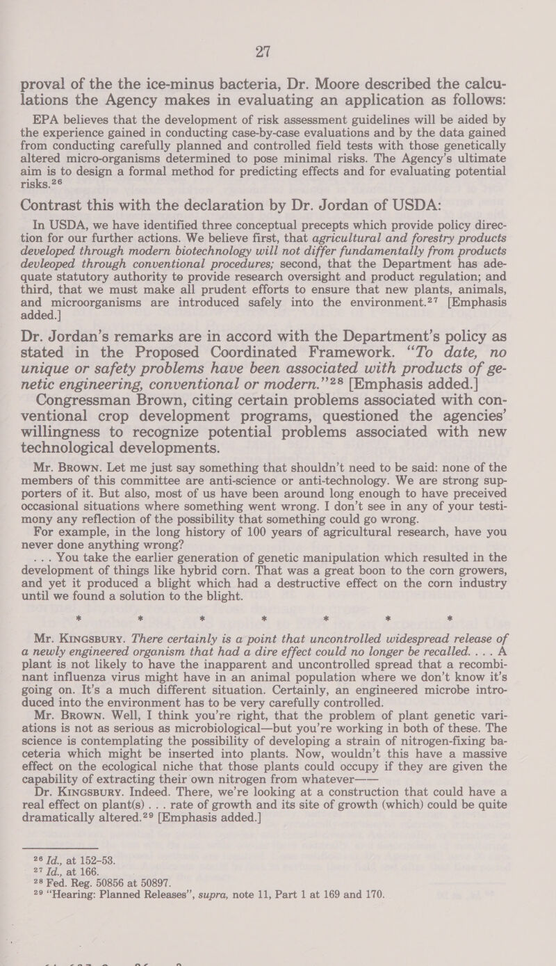 proval of the the ice-minus bacteria, Dr. Moore described the calcu- lations the Agency makes in evaluating an application as follows: EPA believes that the development of risk assessment guidelines will be aided by the experience gained in conducting case-by-case evaluations and by the data gained from conducting carefully planned and controlled field tests with those genetically altered micro-organisms determined to pose minimal risks. The Agency’s ultimate qe is to design a formal method for predicting effects and for evaluating potential risks.26 Contrast this with the declaration by Dr. Jordan of USDA: In USDA, we have identified three conceptual precepts which provide policy direc- tion for our further actions. We believe first, that agricultural and forestry products developed through modern biotechnology will not differ fundamentally from products devleoped through conventional procedures; second, that the Department has ade- quate statutory authority to provide research oversight and product regulation; and third, that we must make all prudent efforts to ensure that new plants, animals, and microorganisms are introduced safely into the environment.27 [Emphasis added. } Dr. Jordan’s remarks are in accord with the Department’s policy as stated in the Proposed Coordinated Framework. “Jo date, no unique or safety problems have been associated with products of ge- netic engineering, conventional or modern.”’?® [Emphasis added. | Congressman Brown, citing certain problems associated with con- ventional crop development programs, questioned the agencies’ willingness to recognize potential problems associated with new technological developments. Mr. Brown. Let me just say something that shouldn’t need to be said: none of the members of this committee are anti-science or anti-technology. We are strong sup- porters of it. But also, most of us have been around long enough to have preceived occasional situations where something went wrong. I don’t see in any of your testi- mony any reflection of the possibility that something could go wrong. For example, in the long history of 100 years of agricultural research, have you never done anything wrong? ... You take the earlier generation of genetic manipulation which resulted in the development of things like hybrid corn. That was a great boon to the corn growers, and yet it produced a blight which had a destructive effect on the corn industry until we found a solution to the blight. * * * * * * * Mr. Krincssury. There certainly is a point that uncontrolled widespread release of a newly engineered organism that had a dire effect could no longer be recalled.... A plant is not likely to have the inapparent and uncontrolled spread that a recombi- nant influenza virus might have in an animal population where we don’t know it’s going on. It’s a much different situation. Certainly, an engineered microbe intro- duced into the environment has to be very carefully controlled. Mr. Brown. Well, I think you’re right, that the problem of plant genetic vari- ations is not as serious as microbiological—but you’re working in both of these. The science is contemplating the possibility of developing a strain of nitrogen-fixing ba- ceteria which might be inserted into plants. Now, wouldn’t this have a massive effect on the ecological niche that those plants could occupy if they are given the capability of extracting their own nitrogen from whatever—— Dr. Kincssury. Indeed. There, we’re looking at a construction that could have a real effect on plant(s).. . rate of growth and its site of growth (which) could be quite dramatically altered.2° [Emphasis added.] 26 Td., at 152-53. - 27 Td, at 166. 28 Fed. Reg. 50856 at 50897. 29 “Hearing: Planned Releases”, supra, note 11, Part 1 at 169 and 170.