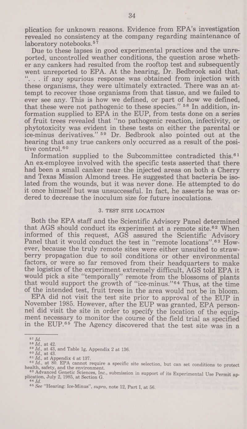 plication for unknown reasons. Evidence from EPA’s investigation revealed no consistency at the company regarding maintenance of laboratory notebooks. *? Due to these lapses in good experimental practices and the unre- ported, uncontrolled weather conditions, the question arose wheth- er any cankers had resulted from the rooftop test and subsequently went unreported to EPA. At the hearing, Dr. Bedbrook said that, ‘“, . if any spurious response was obtained from injection with these organisms, they were ultimately extracted. There was an at- tempt to recover those organisms from that tissue, and we failed to ever see any. This is how we defined, or part of how we defined, that these were not pathogenic to these species.” &gt;§ In addition, in- formation supplied to EPA in the EUP, from tests done on a series of fruit trees revealed that “no pathogenic reaction, infectivity, or phytotoxicity was evident in these tests on either the parental or ice-minus derivatives.” °° Dr. Bedbrook also pointed out at the hearing that any true cankers only occurred as a result of the posi- tive control.®° Information supplied to the Subcommittee contradicted this.®! An ex-employee involved with the specific tests asserted that there had been a small canker near the injected areas on both a Cherry and Texas Mission Almond trees. He suggested that bacteria be iso- lated from the wounds, but it was never done. He attempted to do it once himself but was unsuccessful. In fact, he asserts he was or- dered to decrease the inoculum size for future inoculations. 3. TEST SITE LOCATION Both the EPA staff and the Scientific Advisory Panel determined that AGS should conduct its experiment at a remote site.62 When informed of this request, AGS assured the Scientific Advisory Panel that it would conduct the test in ‘remote locations’’.6? How- | ever, because the truly remote sites were either unsuited to straw- berry propagation due to soil conditions or other environmental factors, or were so far removed from their headquarters to make the logistics of the experiment extremely difficult, AGS told EPA it would pick a site “temporally” remote from the blossoms of plants that would support the growth of “ice-minus.’”’®* Thus, at the time of the intended test, fruit trees in the area would not be in bloom. EPA did not visit the test site prior to approval of the EUP in November 1985. However, after the EUP was granted, EPA person- nel did visit the site in order to specify the location of the equip- ment necessary to monitor the course of the field trial as specified in the EUP.®&gt; The Agency discovered that the test site was in a 57 Td. 58 Td., at 42. 59 Td., at 43, and Table 1g, Appendix 2 at 136. SOT. ati4a. a sa at Nigel 4 at 187. ., at 80. cannot require a specific site selection, but c t iti health, safety, and the environment. waters ag 83 Advanced Genetic Sciences, Inc., submission in support of its Experi j pate July 2, 1985, at Section G. Be Bs ad) Ser ae 85 See “Hearing: Ice-Minus”, supra, note 12, Part I, at 56.