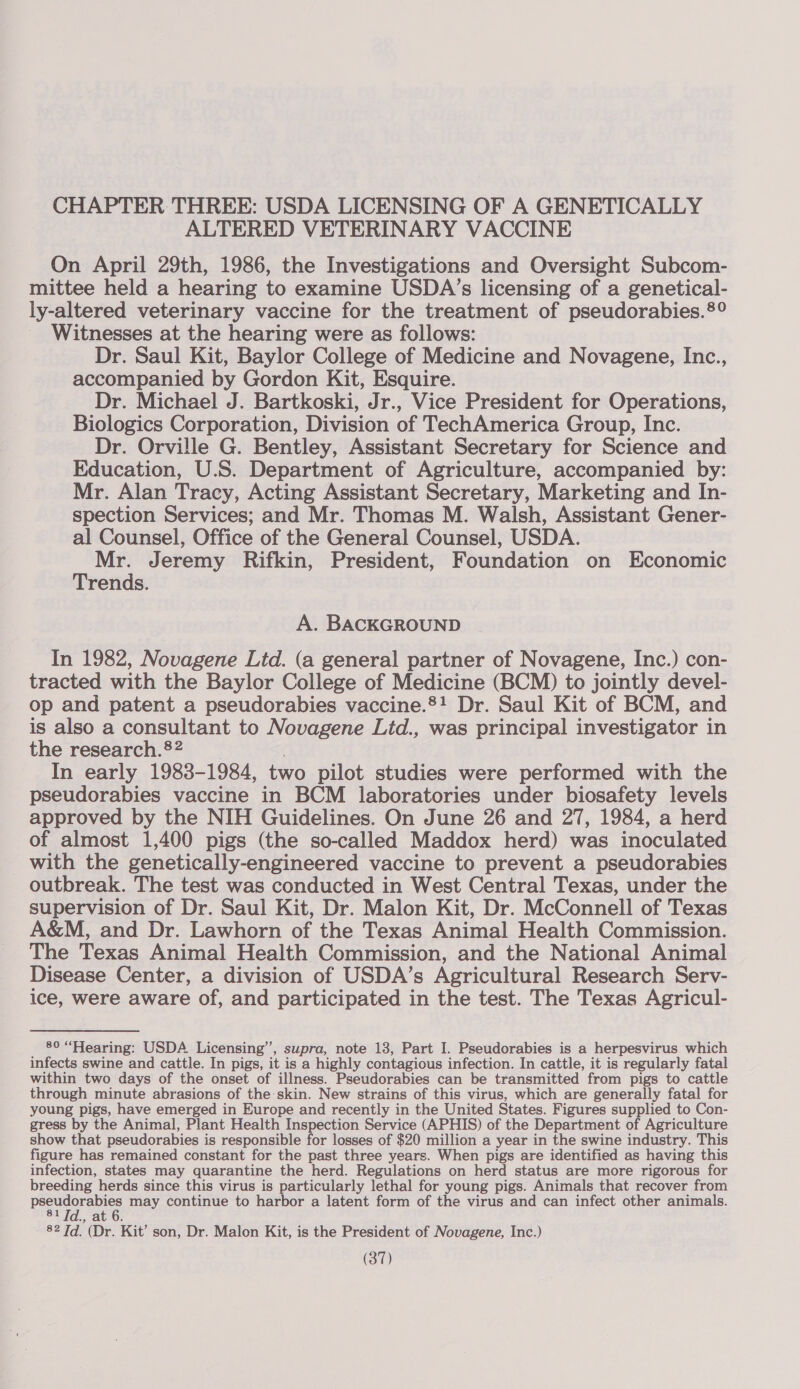 CHAPTER THREE: USDA LICENSING OF A GENETICALLY ALTERED VETERINARY VACCINE On April 29th, 1986, the Investigations and Oversight Subcom- mittee held a hearing to examine USDA’s licensing of a genetical- ly-altered veterinary vaccine for the treatment of pseudorabies.®° Witnesses at the hearing were as follows: Dr. Saul Kit, Baylor College of Medicine and Novagene, Inc., accompanied by Gordon Kit, Esquire. Dr. Michael J. Bartkoski, Jr., Vice President for Operations, Biologics Corporation, Division of TechAmerica Group, Inc. Dr. Orville G. Bentley, Assistant Secretary for Science and Education, U.S. Department of Agriculture, accompanied by: Mr. Alan Tracy, Acting Assistant Secretary, Marketing and In- spection Services; and Mr. Thomas M. Walsh, Assistant Gener- al Counsel, Office of the General Counsel, USDA. Mr. Jeremy Rifkin, President, Foundation on Economic Trends. A. BACKGROUND In 1982, Novagene Ltd. (a general partner of Novagene, Inc.) con- tracted with the Baylor College of Medicine (BCM) to jointly devel- op and patent a pseudorabies vaccine.®! Dr. Saul Kit of BCM, and is also a consultant to Novagene Ltd., was principal investigator in the research.22 . In early 1983-1984, two pilot studies were performed with the pseudorabies vaccine in BCM laboratories under biosafety levels approved by the NIH Guidelines. On June 26 and 27, 1984, a herd of almost 1,400 pigs (the so-called Maddox herd) was inoculated with the genetically-engineered vaccine to prevent a pseudorabies outbreak. The test was conducted in West Central Texas, under the supervision of Dr. Saul Kit, Dr. Malon Kit, Dr. McConnell of Texas A&amp;M, and Dr. Lawhorn of the Texas Animal Health Commission. The Texas Animal Health Commission, and the National Animal Disease Center, a division of USDA’s Agricultural Research Serv- ice, were aware of, and participated in the test. The Texas Agricul- 80 “Hearing: USDA Licensing’, supra, note 13, Part I. Pseudorabies is a herpesvirus which infects swine and cattle. In pigs, it is a highly contagious infection. In cattle, it is regularly fatal within two days of the onset of illness. Pseudorabies can be transmitted from pigs to cattle through minute abrasions of the skin. New strains of this virus, which are generally fatal for young pigs, have emerged in Europe and recently in the United States. Figures supplied to Con- gress by the Animal, Plant Health Inspection Service (APHIS) of the Department of Agriculture show that pseudorabies is responsible for losses of $20 million a year in the swine industry. This figure has remained constant for the past three years. When pigs are identified as having this infection, states may quarantine the herd. Regulations on herd status are more rigorous for breeding herds since this virus is particularly lethal for young pigs. Animals that recover from Se ge may continue to harbor a latent form of the virus and can infect other animals. 3, AGO, 82 Td. (Dr. Kit’ son, Dr. Malon Kit, is the President of Novagene, Inc.)