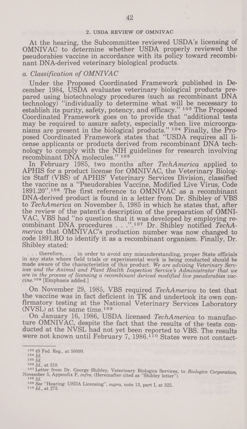 2. USDA REVIEW OF OMNIVAC At the hearing, the Subcommittee reviewed USDA’s licensing of OMNIVAC to determine whether USDA properly reviewed the pseudorabies vaccine in accordance with its policy toward recombi- nant DNA-derived veterinary biological products. a. Classification of OMNIVAC Under the Proposed Coordinated Framework published in De- cember 1984, USDA evaluates veterinary biological products pre- pared using biotechnology procedures (such as recombinant DNA technology) “individually to determine what will be necessary to establish its purity, safety, potency, and efficacy.” 1°? The Proposed Coordinated Framework goes on to provide that “additional tests may be required to assure safety, especially when live microorga- nisms are present in the biological products.” 1°4 Finally, the Pro- posed Coordinated Framework states that “USDA requires all li- cense applicants or products derived from recombinant DNA tech- nology to comply with the NIH guidelines for research involving recombinant DNA molecules.” 1° In February 1985, two months after TechAmerica applied to APHIS for a product license for OMNIVAC, the Veterinary Biolog- ics Staff (VBS) of APHIS’ Veterinary Services Division, classified the vaccine as a ‘Pseudorabies Vaccine, Modified Live Virus, Code 1891.20”.1°S The first reference to OMNIVAC as a recombinant DNA-derived product is found in a letter from Dr. Shibley of VBS to TechAmerica on November 5, 1985 in which he states that, after the review of the patent’s description of the preparation of OMNI- VAC, VBS had “no question that it was developed by employing re- combinant DNA procedures . . .”.!°7 Dr. Shibley notified TechA- merica that OMNIVAC’s production number was now changed to code 1891.RO to identify it as a recombinant organism. Finally, Dr. Shibley stated: _... therefore, . . . in order to avoid any misunderstanding, proper State officials in any state where field trials or experimental work is being conducted should be made aware of the characteristics of this product. We are advising Veterinary Serv- ices and the Animal and Plant Health Inspection Service’s Administrator that we are in the process of licensing a recombinant derived modified live pseudorabies vac- cine.1°8 [Emphasis added.] On November 29, 1985, VBS required TechAmerica to test that the vaccine was in fact deficient in TK and undertook its own con- firmatory testing at the National Veterinary Services Laboratory (NVSL) at the same time.!°9 On January 16, 1986, USDA licensed TechAmerica to manufac- ture OMNIVAC, despite the fact that the results of the tests con- ducted at the NVSL had not yet been reported to VBS. The results were not known until February 7, 1986.11° States were not contact-  103 49 Fed. Reg., at 50899. 104 Td. 105 Td. 106 ie at 318. 97 Letter from Dr. George Shibley, Veterinary Biologics Services, to Biologi ] poets 5, Appendix F, infra. (Hereinafter cited as “Shibley letter”). Be a 110 Td., at 273. a atl ets